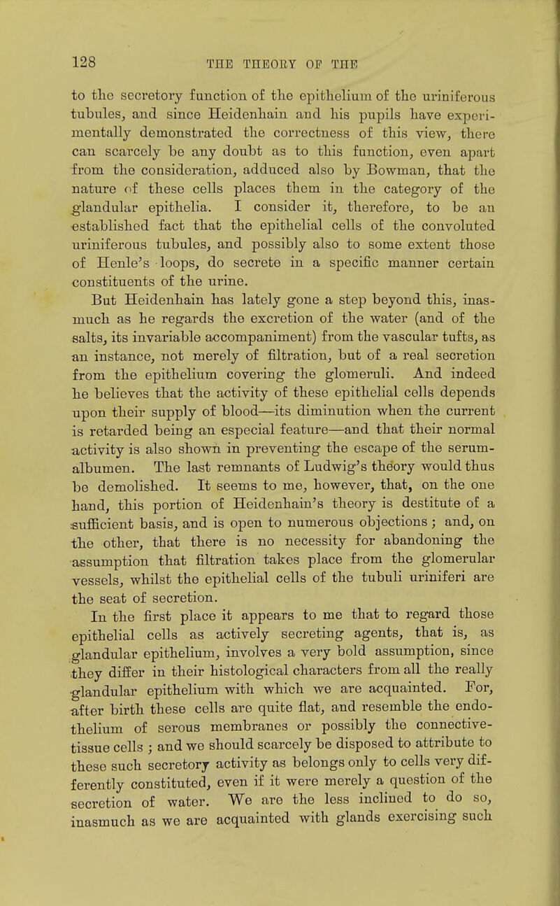 to tliG secretory function of tlie epitlielium of the uriniferous tubules^ and since Heidenliain and his pupils have experi- mentally demonstrated the correctness of this view, there can scarcely be any doubt as to this function, even apart from the consideration, adduced also by Bowman, that the nature of these cells places them in the category of the glandular epithelia. I consider it, therefore, to be an established fact that the epithelial cells of the convoluted uriniferous tubules, and possibly also to some extent those of Henle's loops, do secrete in a specific manner certain constituents of the urine. But Heidenhain has lately gone a step beyond this, inas- much as he regards the excretion of the water (and of the salts, its invariable accompaniment) from the vascular tufts, as an instance, not merely of filtration, but of a real secretion from the epithelium covering the glomeruli. And indeed he believes that the activity of these epithelial cells depends upon their supply of blood—^its diminution when the current is retarded being an especial feature—and that their normal activity is also shown in preventing the escape of the serum- albumen. The last remnants of Ludwig's theory would thus bo demolished. It seems to me, however, that, on the one hand, this portion of Heidenhain's theory is destitute of a sufficient basis, and is open to numerous objections ; and, on the other, that there is no necessity for abandoning the ■assumption that filtration takes place from the glomerular vessels, whilst the epithelial cells of the tubuli uriniferi are the seat of secretion. In the first place it appears to me that to regard those epithelial cells as actively secreting agents, that is, as glandular epithelium, involves a very bold assumption, since they differ in their histological characters from all the really •glandular epithelium with which we are acquainted. For, after birth these cells are quite fiat, and resemble the endo- thelium of serous membranes or possibly the connective- tissue cells ; and we should scarcely be disposed to attribute to these such secretory activity as belongs only to cells very dif- ferently constituted, even if it were merely a question of the secretion of water. We are the less inclined to do so, inasmuch as we are acquainted with glands exercising such