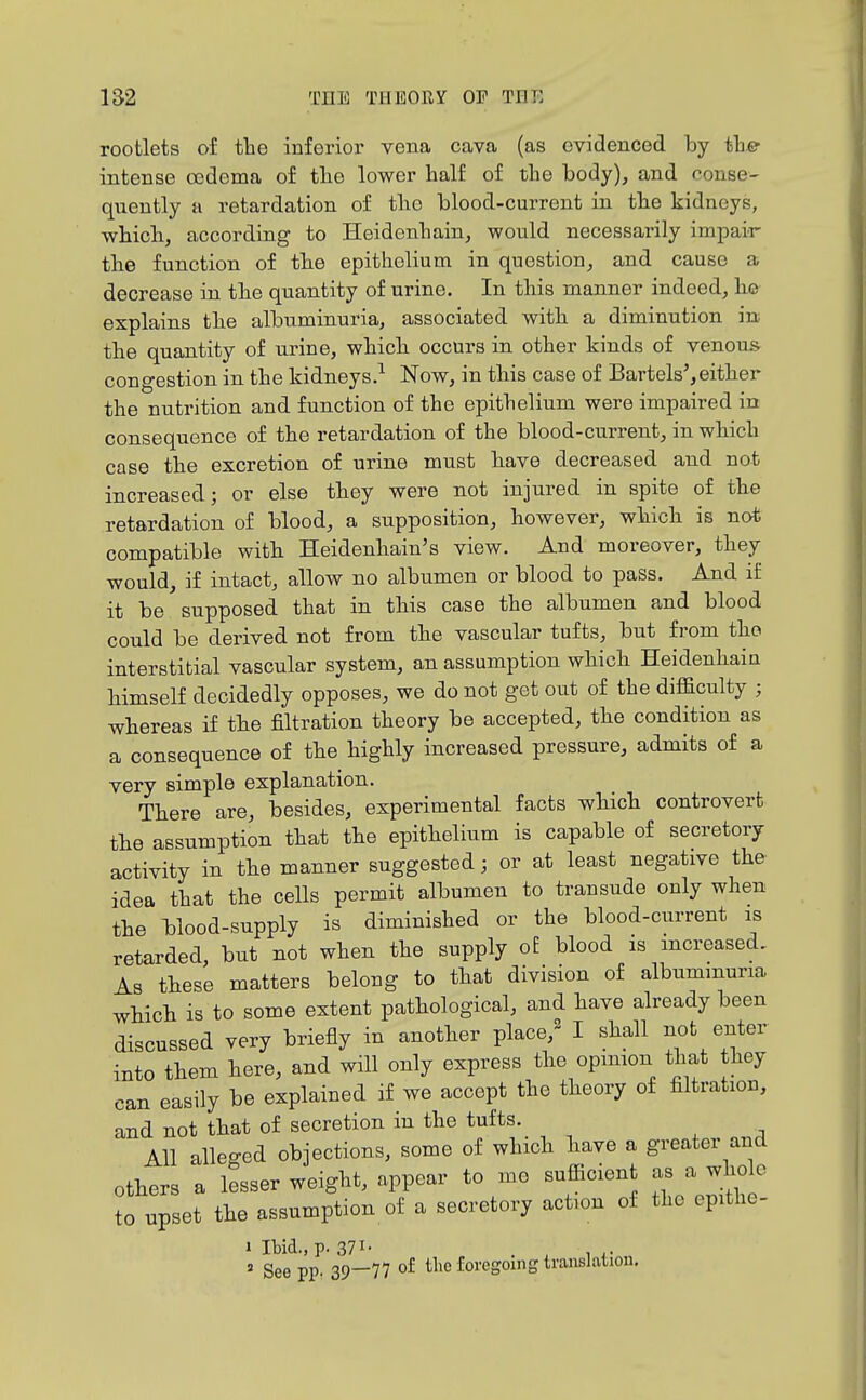 rootlets of the inferior vena cava (as evidenced by th.e intense cedema of the lower half of the body)j and conse- quently H retardation of the blood-current in the kidneys, which, according to Heidenhain, would necessarily impair the function of the epithelium in question, and cause a decrease in the quantity of urine. In this manner indeed, he explains the albuminuria, associated with a diminution in the quantity of urine, which occurs in other kinds of venous congestion in the kidneys.-^ Now, in this case of Bartels',either the nutrition and function of the epithelium were impaired in consequence of the retardation of the blood-current, in which case the excretion of urine must have decreased and not increased; or else they were not injured in spite of the retardation of blood, a supposition, however, which is not compatible with Heidenhain's view. And moreover, they would, if intact, allow no albumen or blood to pass. And if it be supposed that in this case the albumen and blood could be derived not from the vascular tufts, but from the interstitial vascular system, an assumption which Heidenhain himself decidedly opposes, we do not get out of the difficulty ; whereas if the filtration theory be accepted, the condition as a consequence of the highly increased pressure, admits of a very simple explanation. There are, besides, experimental facts which controvert the assumption that the epithelium is capable of secretory activity in the manner suggested; or at least negative the idea that the cells permit albumen to transude only when the blood-supply is diminished or the blood-current is retarded, but not when the supply oE blood is increased. As these matters belong to that division of albuminuria which is to some extent pathological, and have already been discussed very briefly in another place/- I shall not enter into them here, and will only express the opmion that they can easily be explained if we accept the theory of filtration, and not that of secretion in the tufts. All alleged objections, some of which have a greater and others a lesser weight, appear to mo sufficient as a whole to upset the assumption of a secretory action of the epithe- » Ibid., p. 371- . , ...