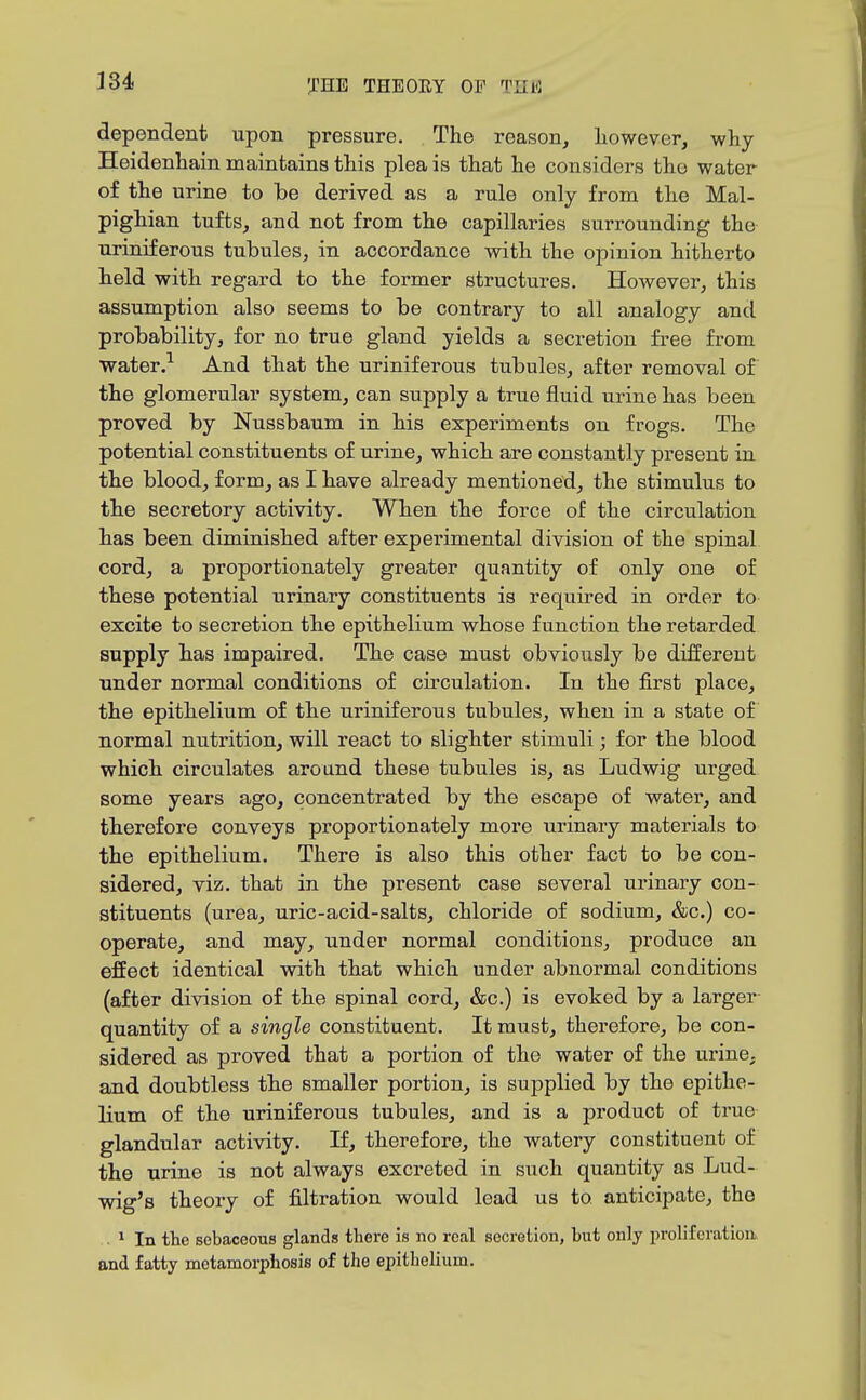 dependent upon pressure. The reason, however, why Heidenhain maintains this plea is that he considers the water of the urine to be derived as a rule only from the Mal- pighian tufts, and not from the capillaries surrounding the uriniferous tubules, in accordance with the opinion hitherto held with regard to the former structures. However, this assumption also seems to be contrary to all analogy and probability, for no true gland yields a secretion free from water.-^ And that the uriniferous tubules, after removal of the glomerular system, can supply a true fluid urine has been proved by Nussbaum in his expei'iments on frogs. The potential constituents of urine, which are constantly present in the blood, form, as I have already mentioned, the stimulus to the secretory activity. When the force of the circulation has been diminished after experimental division of the spinal cord, a proportionately greater quantity of only one of these potential urinary constituents is required in order to excite to secretion the epithelium whose function the retarded supply has impaired. The case must obviously be different under normal conditions of circulation. In the first place, the epithelium of the uriniferous tubules, when in a state of normal nutrition, will react to slighter stimuli; for the blood which circulates around these tubules is, as Ludwig urged, some years ago, concentrated by the escape of water, and therefore conveys proportionately more urinary materials to the epithelium. There is also this other fact to be con- sidered, viz. that in the present case several urinary con- stituents (urea, uric-acid-salts, chloride of sodium, &c.) co- operate, and may, under normal conditions, produce an effect identical with that which under abnormal conditions (after division of the spinal cord, &c.) is evoked by a larger- quantity of a single constituent. It must, therefore, be con- sidered as proved that a portion of the water of the urine, and doubtless the smaller portion, is supplied by the epithe- lium of the uriniferous tubules, and is a product of true glandular activity. If, therefore, the watery constituent of the urine is not always excreted in such quantity as Lud- wig's theory of filtration would lead us to anticipate, the . ^ In the sebaceous glands there is no real secretion, but only proliferation, and fatty metamorpiiosis of the epithelium.