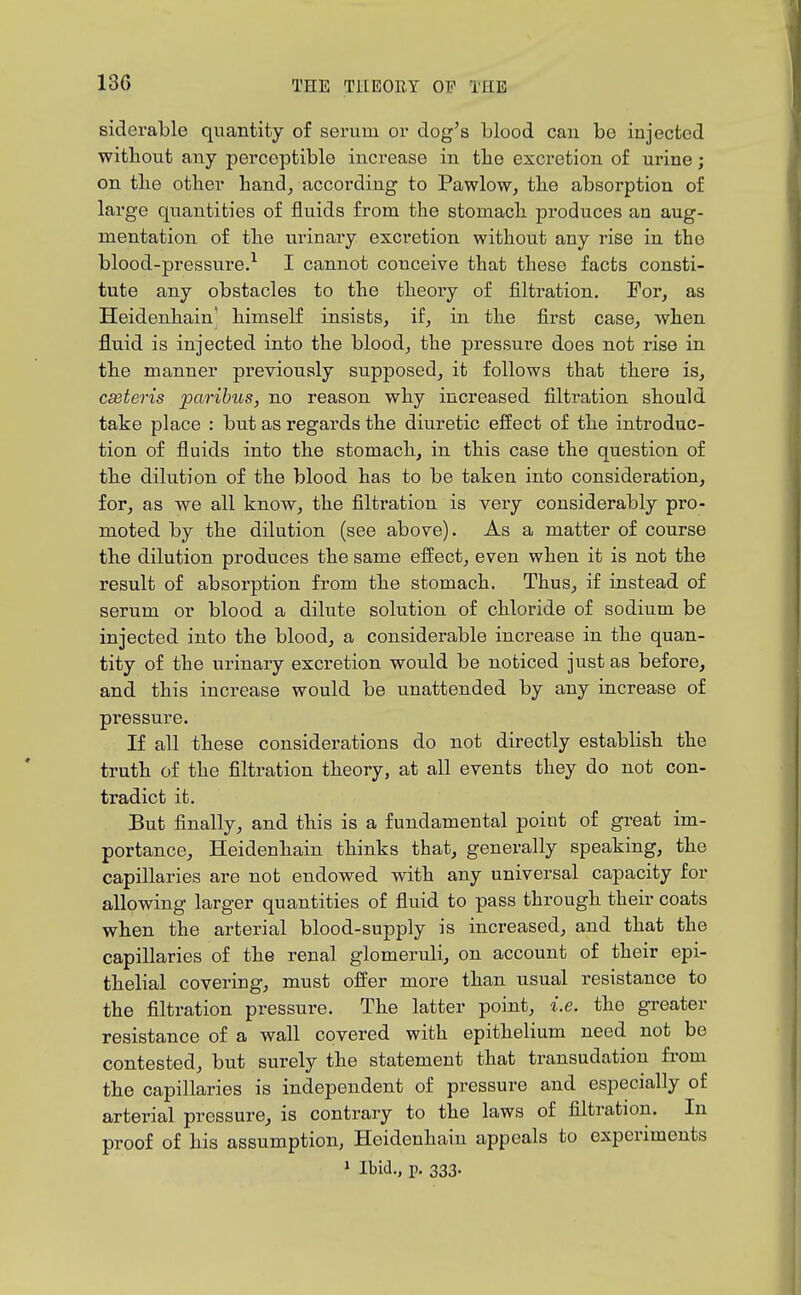 13G siderable quantity of serum or dog's blood can be injected witliout any perceptible increase in tbe excretion of urine; on tlie otlier hand, according to Pawlow, the absorption of large quantities of fluids from the stomach produces an aug- mentation of the urinary excretion without any rise in the blood-pressure.^ I cannot conceive that these facts consti- tute any obstacles to the theory of filtration. For, as Heidenhain' himself insists, if, in the first case, when fluid is injected into the blood, the pressure does not rise in the manner previously supposed, it follows that there is, ceteris paribus, no reason why increased filtration should take place : but as regards the diuretic effect of the introduc- tion of fluids into the stomach, in this case the question of the dilution of the blood has to be taken into consideration, for, as we all know, the filtration is very considerably pro- moted by the dilution (see above). As a matter of course the dilution produces the same effect, even when it is not the result of absorption from the stomach. Thus, if instead of serum or blood a dilute solution of chloride of sodium be injected into the blood, a considerable increase in the quan- tity of the urinary excretion would be noticed just as before, and this increase would be unattended by any increase of pressure. If all these considerations do not directly establish the truth of the filtration theory, at all events they do not con- tradict it. But finally, and this is a fundamental point of great im- portance, Heidenhain thinks that, generally speaking, the capillaries are not endowed with any universal capacity for allowing larger quantities of fluid to pass through their coats when the arterial blood-supply is increased, and that the capillaries of the renal glomeruli, on account of their epi- thelial covering, must offer more than usual resistance to the filtration pressure. The latter point, i.e. the gi-eater resistance of a wall covered with epithelium need not be contested, but surely the statement that transudation from the capillaries is independent of pressure and especially of arterial pressure, is contrary to the laws of filtration. In proof of his assumption, Heidenhain appeals to experiments > Ibid., p. 333.