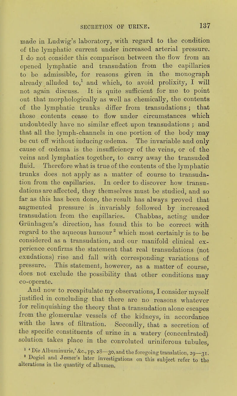 made in Ludwig's laboratoiy, witli regard to tlie condition of tlie lymphatic current under increased arterial pressure. I do not consider this comparison between the flow from an opened lymphatic and transudation from the capillaries to be admissible, for reasons given in the monograph already alladed to/ and which, to avoid prolixity, I will not again discuss. It is quite sufficient for me to point out that morphologically as well as chemically, the contents of the lymphatic trunks differ from transudations; that those contents cease to flow under circumstances which undoubtedly have no similar effect upon transudations ; and that all the lymph-channels in one portion of the body may be cut off without inducing oedema. The invariable and only cause of oedema is the insufficiency of the veins, or of the veins and lymphatics together, to carry away the transuded fluid. Therefore what is true of the contents of the lymphatic trunks does not apply as a matter of course to transuda- tion from the capillaries. In order to discover how transu- dations are affected, they themselves must be studied, and so far as this has been done, the result has always proved that augmented pressure is . invai-iably followed by increased transudation from the capillaries. Chabbas, acting under Griinhagen's direction, has found this to be correct with regard to the aqueous humour ^ which most certainly is to be considered as a transudation, and our manifold clinical ex- perience confirms the statement that real transudations (not exudations) rise and fall with corresponding variations of pressure. This statement, however, as a matter of course, does not exclude the possibility that other conditions may co-operate. And now to recapitulate my observations, I consider myself justified in concluding that there are no reasons whatever for relinquishing the theory that a transudation alone escapes from the glomerular vessels of the kidneys, in accordance with the laws of filtration. Secondly, that a secretion of the specific constituents of urine in a watery (concenbated) solution takes place in the convoluted uriniferous tubules, ' * Dio Albuininurie,' &c., pp. 28—30, and tlio foregoing translation, 29—31. ' Dogiel and Jesner's later investigations on this subject refer to the ultorations in the quantity of albumen.