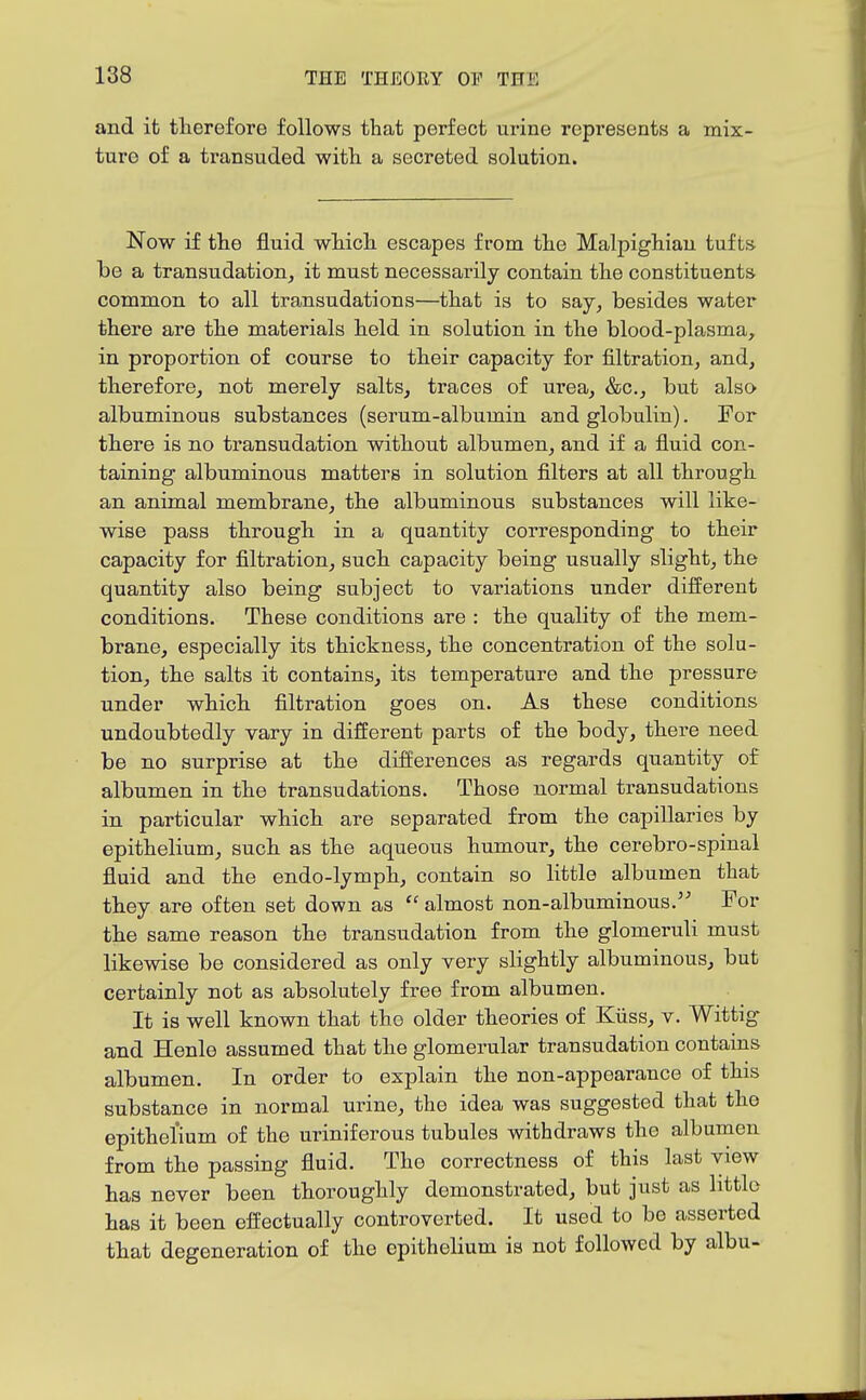 and it therefore follows that perfect urine represents a mix- ture of a transuded with a secreted solution. Now if the fluid which escapes from the Malpighian tufts be a transudation^ it must necessarily contain the constituents common to all transudations—that is to say^ besides water there are the materials held in solution in the blood-plasma, in proportion of course to their capacity for filtration, and, therefore, not merely salts, traces of urea, &c., but also albuminous substances (serum-albumin and globulin). For there is no transudation without albumen, and if a fluid con- taining albuminous matters in solution filters at all through an animal membrane, the albuminous substances will like- wise pass through in a quantity corresponding to their capacity for filtration, such capacity being usually slight, the quantity also being subject to variations under difierent conditions. These conditions are : the quality of the mem- brane, especially its thickness, the concentration of the solu- tion, the salts it contains, its temperature and the pressure under which filtration goes on. As these conditions undoubtedly vary in different parts of the body, there need be no surprise at the differences as regards quantity of albumen in the transudations. Those normal transudations in particular which are separated from the capillaries by epithelium, such as the aqueous humour, the cerebro-spinal fluid and the endo-lymph, contain so little albumen that they are often set down as  almost non-albuminous. For the same reason the transudation from the glomeruli must likewise be considered as only very slightly albuminous, but certainly not as absolutely free from albumen. It is well known that the older theories of Kiiss, v. Wittig and Henle assumed that the glomerular transudation contains albumen. In order to explain the non-appearance of this substance in normal urine, the idea was suggested that the epithelium of the uriniferous tubules withdraws the albumen from the passing fluid. The correctness of this last view has never been thoroughly demonstrated, but just as little has it been effectually controverted. It used to bo asserted that degeneration of the epithelium is not followed by albu-