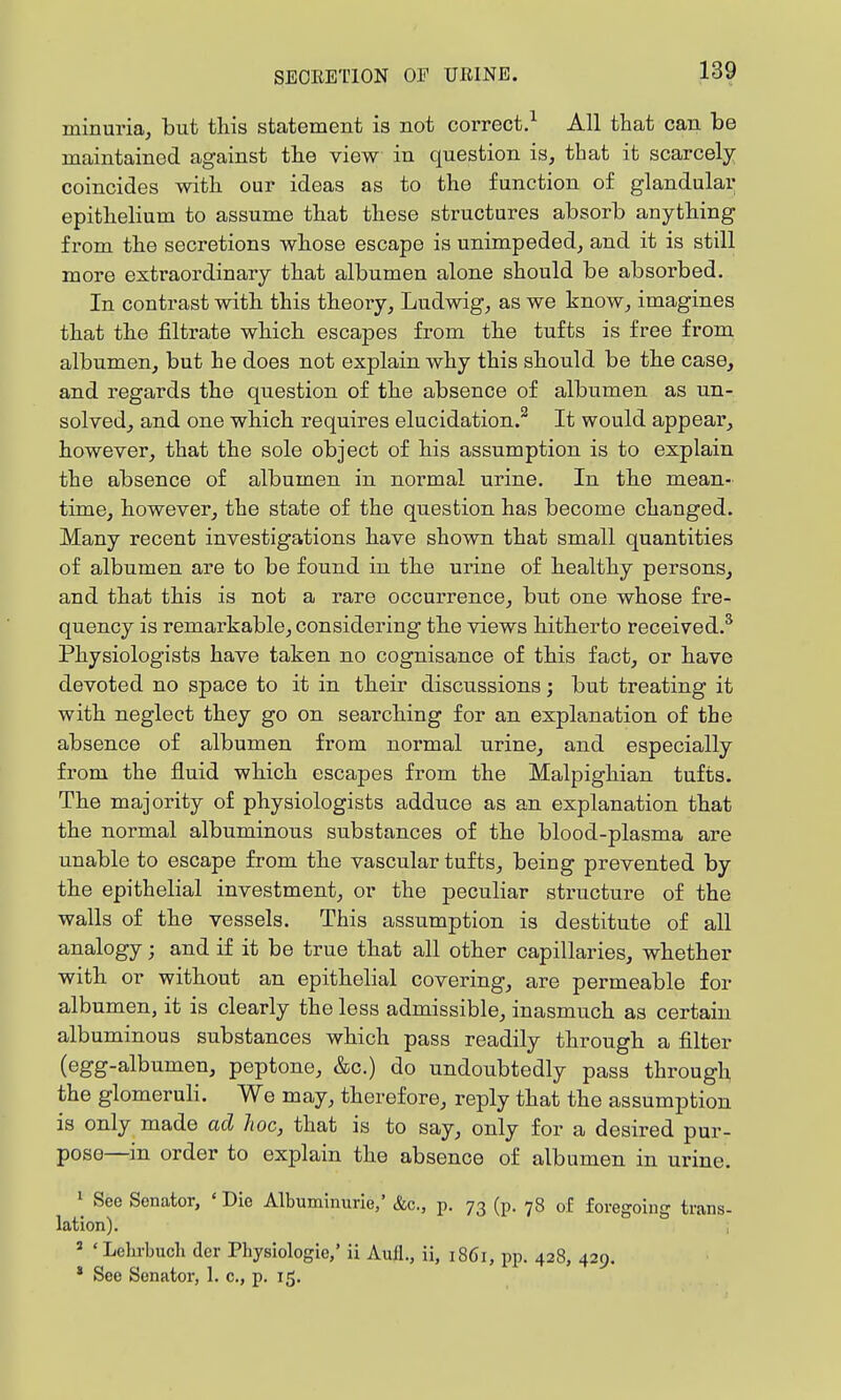 minuria, but this statement is not correct.^ All that can be maintained against the view in question is, that it scarcely coincides with our ideas as to the function of glandular epithelium to assume that these structures absorb anything from the secretions whose escape is unimpeded, and it is still more extraordinary that albumen alone should be absorbed. In contrast with this theoiy, Ludwig, as we know, imagines that the filtrate which escapes from the tufts is free from albumen, but he does not explain why this should be the case, and regards the question of the absence of albumen as un- solved, and one which requires elucidation.^ It would appear, however, that the sole object of his assumption is to explain the absence of albumen in normal urine. In the mean- time, however, the state of the question has become changed. Many recent investigations have shown that small quantities of albumen are to be found in the urine of healthy persons, and that this is not a rare occurrence, but one whose fre- quency is remarkable, considering the views hitherto received.* Physiologists have taken no cognisance of this fact, or have devoted no space to it in their discussions; but treating it with neglect they go on searching for an explanation of the absence of albumen from normal urine, and especially from the fluid which escapes from the Malpighian tufts. The majority of physiologists adduce as an explanation that the normal albuminous substances of the blood-plasma are unable to escape from the vascular tufts, being prevented by the epithelial investment, or the peculiar structure of the walls of the vessels. This assumption is destitute of all analogy; and if it be true that all other capillaries, whether with or without an epithelial covering, are permeable for albumen, it is clearly the less admissible, inasmu.ch as certain albuminous substances which pass readily through a filter (egg-albumen, peptone, &c.) do undoubtedly pass through the glomeruli. We may, therefore, reply that the assumption is only made ad hoc, that is to say, only for a desired pur- pose—in order to explain the absence of albumen in urine. » See Senator, ' Die Albuminurie,' &c., p. 73 (p. 78 of foregoing trans- lation). , » ' Lehrbuch der Physiologic,' ii Aull., ii, 1861, pp. 428, 429. * See Senator, 1. c, p. 15.