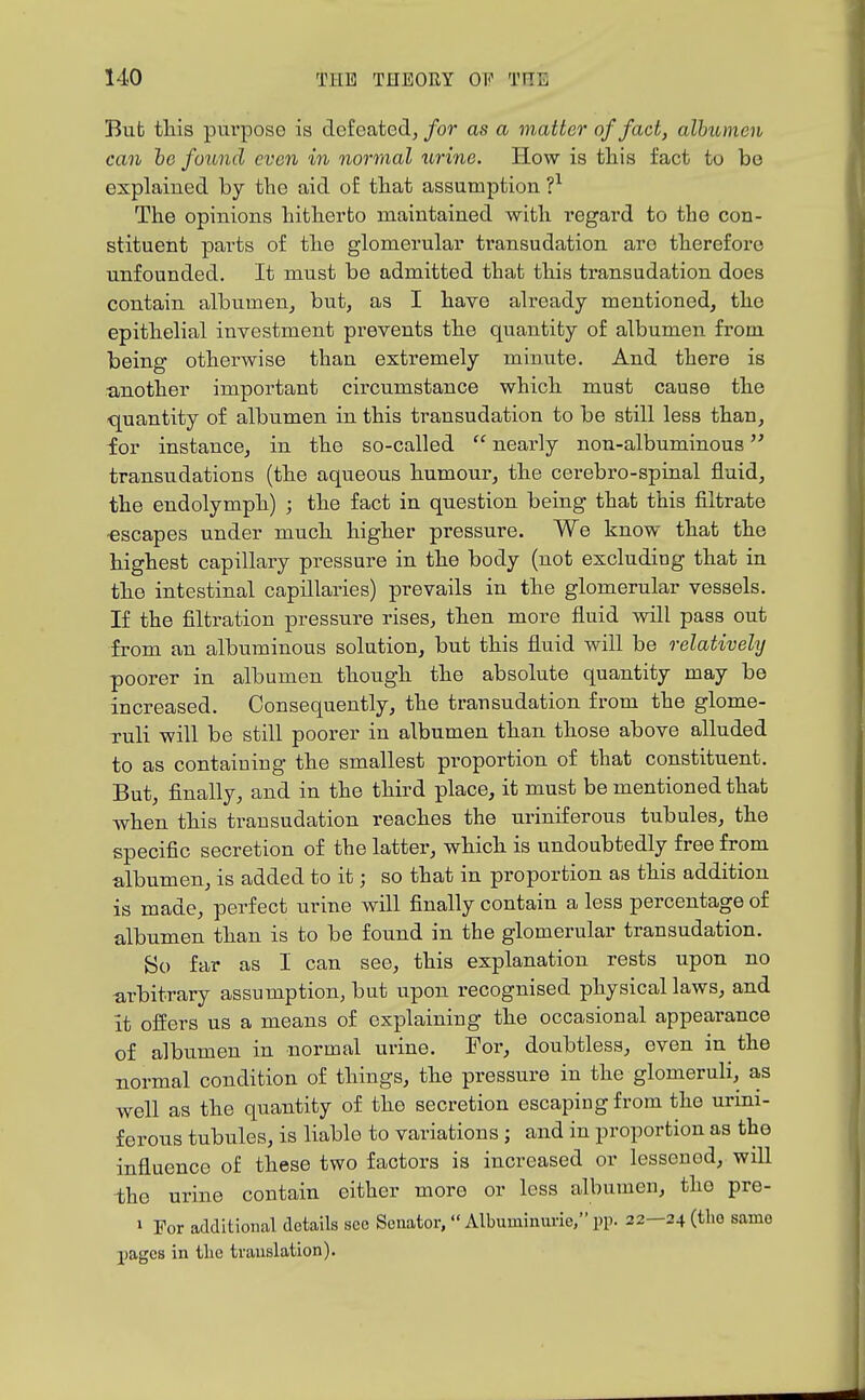 But this pm'pose is defeated, for as a matter of fact, allnuneii can he found even in normal urine. How is this fact to be explained by the aid of that assumption ?^ The opinions hitherto maintained with regard to the con- stituent parts of the glomerular transudation are therefore unfounded. It must be admitted that this transudation does contain albumen, but, as I have already mentioned, the epithelial investment prevents the quantity of albumen from being otherwise than extremely minute. And there is ■another important circumstance which must cause the quantity of albumen in this transudation to be still less than, for instance, in the so-called  nearly non-albuminous transudations (the aqueous humour, the cerebro-spinal fluid, the endolymph) ; the fact in question being that this filtrate escapes under much higher pressure. We know that the highest capillary pressure in the body (not excluding that in the intestinal capillaries) prevails in the glomerular vessels. If the filtration pressure rises, then more fluid will pass out from an albuminous solution, but this fluid will be relatively poorer in albumen though the absolute quantity may be increased. Consequently, the transudation from the glome- ruli will be still poorer in albumen than those above alluded to as containing the smallest proportion of that constituent. But, finally, and in the third place, it must be mentioned that when this transudation reaches the uriniferous tubules, the specific secretion of the latter, which is undoubtedly free from albumen, is added to it; so that in proportion as this addition is made, perfect urine will finally contain a less percentage of albumen than is to be found in the glomerular transudation. So far as I can see, this explanation rests upon no arbitrary assumption, but upon recognised physical laws, and it ofEers us a means of explaining the occasional appearance of albumen in normal urine. For, doubtless, even in the normal condition of things, the pressure in the glomeruli, as well as the quantity of the secretion escaping from the urini- ferous tubules, is liable to variations; and in proportion as the influence of these two factors is increased or lessened, will the urine contain either more or less albumen, the pre- » For additional details see Senator,  Albuminuric, pp. 22—24 (the same pages in tlie translation).