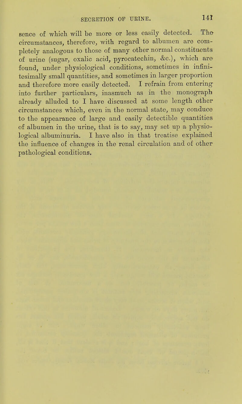 senco of wliicli will be more or less easily detected. Tla& circumstances, therefore, with regard to albumen are com- pletely analogous to those of many other normal constituents of urine (sugar, oxalic acid, pyrocatechin, &c.), which are found, under physiological conditions, sometimes in infini- tesimally small quantities, and sometimes in larger proportion and therefore more easily detected. I refrain from entering into further particulars, inasmuch as in the monograph already alluded to I have discussed at some length other circumstances which, even in the normal state, may conduce to the appearance of large and easily detectible quantities of albumen in the urine, that is to say, may set up a physio- logical albuminuria. I have also in that treatise explained the influence of changes in the renal circulation and of other pathological conditions.