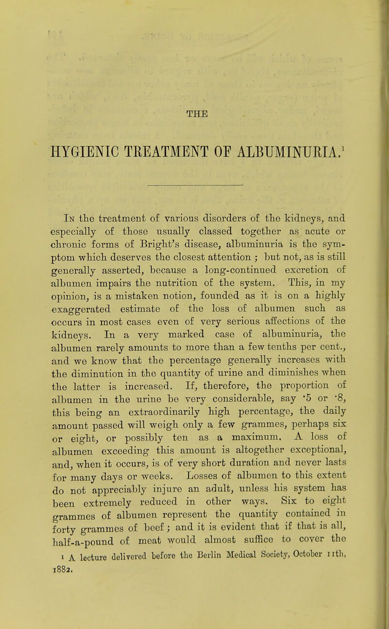 THE HYGIENIC TREATMENT OE ALBUMINURIA/ In tlie treatment of various disorders of tlie kidneys, and especially of those usually classed together as acute or chronic forms of Bright's disease, albuminuria is the sym- ptom which deserves the closest attention ; but not, as is still generally asserted, because a long-continued excretion of albumen impairs the nutrition of the system. This, in my opinion, is a mistaken notion, founded as it is on a highly exaggerated estimate of the loss of albumen such as occurs in most cases even of very serious affections of the kidneys. In a very marked case of albuminuria, the albumen rarely amounts to more than a few tenths per cent., and we know that the percentage generally increases with the diminution in the quantity of urine and diminishes when the latter is increased. If, therefore, the proportion of albumen in the urine be very considerable, say 5 or 8, this being an extraordinarily high percentage, the daily amount passed will weigh only a few grammes, perhaps six or eight, or possibly ten as a maximum. A loss of albumen exceeding this amount is altogether exceptional, and, when it occurs, is of very short duration and never lasts for many days or weeks. Losses of albumen to this extent do not appreciably injure an adult, unless his system has been extremely reduced in other ways. Six to eight grammes of albumen represent the quantity contained in forty grammes of beef; and it is evident that if that is all, half-a-pound of meat would almost suffice to cover the » A lecture delivered before tlio Berlin Medical Society, October nth, 1882.