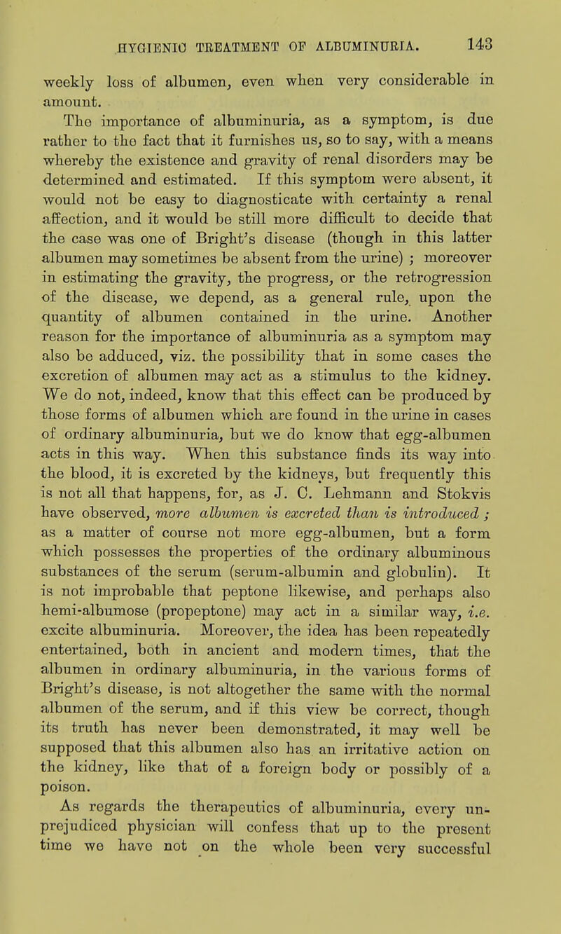 weekly loss of albumen, even wlien very considerable in amount. The importance of albuminuria, as a symptom, is due ratber to the fact that it furnishes us, so to say, with a means whereby the existence and gravity of renal disorders may be determined and estimated. If this symptom were absent, it would not be easy to diagnosticate with certainty a renal affection, and it would be still more difficult to decide that the case was one of Bright^s disease (though in this latter albumen may sometimes be absent from the urine) ; moreover in estimating the gravity, the progress, or the retrogression of the disease, we depend, as a general rule, upon the quantity of albumen contained in the urine. Another reason for the importance of albuminuria as a symptom may also be adduced, viz. the possibility that in some cases the excretion of albumen may act as a stimulus to the kidney. We do not, indeed, know that this effect can be produced by those forms of albumen which are found in the uiine in cases of ordinary albuminuria, but we do know that egg-albumen acts in this way. When this substance finds its way into the blood, it is excreted by the kidneys, but frequently this is not all that happens, for, as J. C. Lehmann and Stokvis have observed, more albumen is excreted than is introduced j as a matter of course not more egg-albumen, but a form which possesses the properties of the ordinary albuminous substances of the serum (serum-albumin and globulin). It is not improbable that peptone likewise, and perhaps also hemi-albumose (propeptone) may act in a similar way, i.e. excite albuminuria. Moreover, the idea has been repeatedly entertained, both in ancient and modern times, that the albumen in ordinary albuminuria, in the various forms of Bright's disease, is not altogether the same with the normal albumen of the serum, and if this view be correct, though its truth has never been demonstrated, it may well be supposed that this albumen also has an irritative action on the kidney, like that of a foreign body or possibly of a poison. As regards the therapeutics of albuminuria, every un- prejudiced physician will confess that up to the present time we have not on the whole been very successful