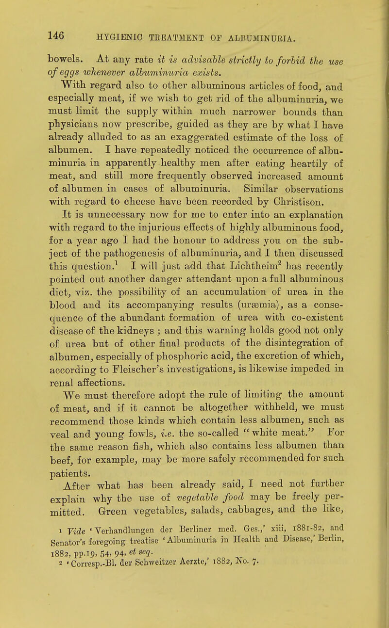 bowels. At any rate it is advisable strictly to forbid the use of eggs whenever albuminuria exists. With regard also to other albuminous articles of food, and especially meat, if we wish to get rid of the albuminuria, we must limit the supply within much narrower bounds than physicians now prescribe, guided as they are by what I have already alluded to as an exaggerated estimate of the loss of albumen. I have repeatedly noticed the occurrence of albu- minuria in apparently healthy men after eating heartily of meat, and still more frequently observed increased amount of albumen in cases of albuminuria. Similar observations with regard to cheese have been recorded by Christison. It is unnecessary now for me to enter into an explanation with regard to the injurious effects of highly albuminous food, for a year ago I had the honour to address you on the sub- ject of the pathogenesis of albuminuria, and I then discussed this question.^ I will just add that Lichtheim'' has recently pointed out another danger attendant upon a full albuminous diet, viz. the possibility of an accumulation of urea in the blood and its accompanying results (uraemia), as a conse- quence of the abundant formation of urea with co-existent disease of the kidneys ; and this warning holds good not only of urea but of other final products of the disintegration of albumen, especially of phosphoric acid, the excretion of which, according to Fleischer's investigations, is likewise impeded in renal affections. We must therefore adopt the rule of limiting the amount of meat, and if it cannot be altogether withheld, we must recommend those kinds which contain less albumen, such as veal and young fowls, i.e. the so-called  white meat.'^ For the same reason fish, which also contains less albumen than beef, for example, may be more safely recommended for such patients. After what has been already said, I need not further explain why the use of vegetable food may be freely per- mitted. Green vegetables, salads, cabbages, and the like, 1 Vide ' Vcrhandlimgen der Berliner med. Ges.,' xiii, 1881-82, and Senator's foregoing treatise ' Albuminuria in Health and Disease,' Berlin, 1882, pp.19, 54, 94, e< seg-. 2 • Comsp.-Bl. der Schweitzer Aerzte,' 1882, No. 7.