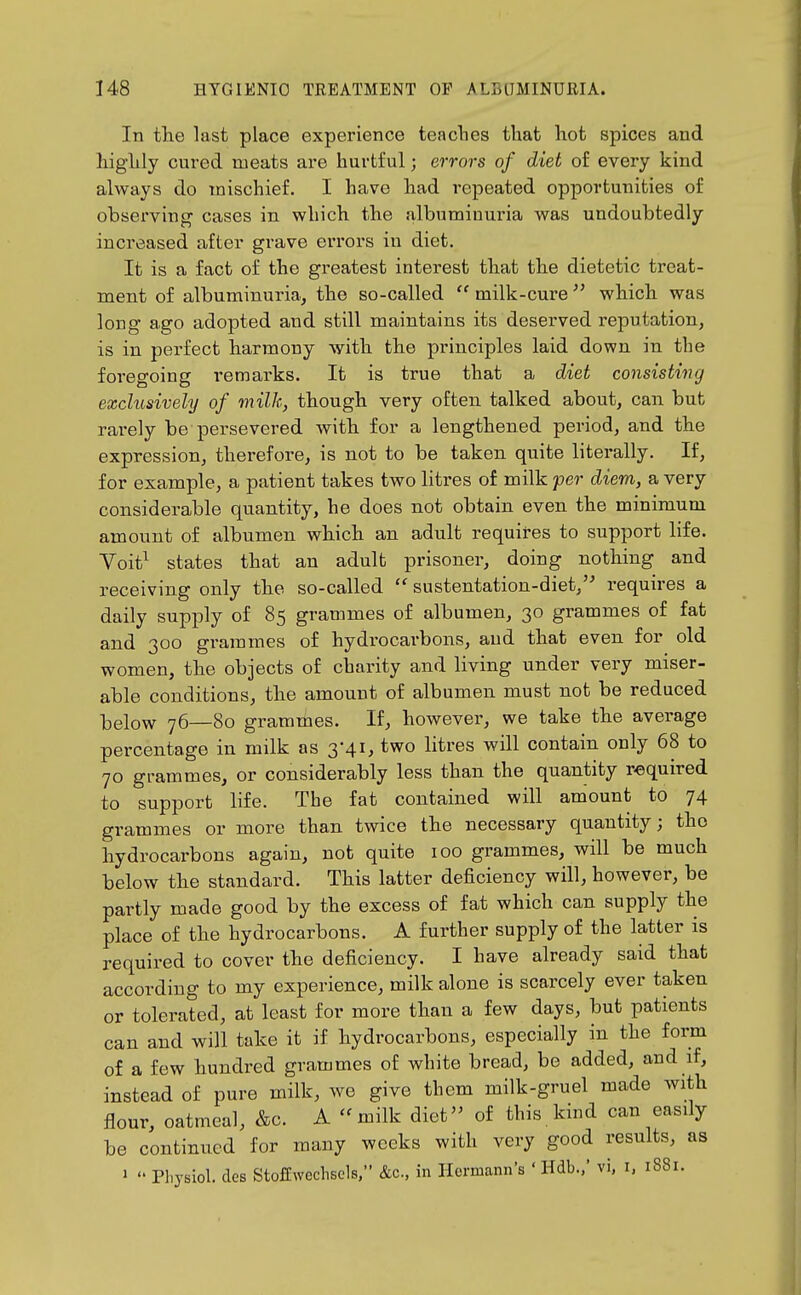 In the last place experience teaches that hot spices and highly cured meats are hurtful; errors of diet of every kind always do mischief. I have had repeated opportunities of observing cases in which the albuminuria was undoubtedly increased after grave eiTors in diet. It is a fact of the greatest interest that the dietetic treat- ment of albuminuria, the so-called  milk-cure  which was long ago adopted and still maintains its deserved reputation, is in perfect harmony with the principles laid down in the foi'egoing remarks. It is true that a diet consisting exclusively of milk, though very often talked about, can but rarely be persevered with for a lengthened period, and the expression, therefore, is not to be taken quite literally. If, for example, a patient takes two litres of milk per diem, a very considerable quantity, he does not obtain even the minimum amount of albumen which an adult requires to support life. Voit^ states that an adult prisoner, doing nothing and receiving only the so-called  sustentation-diet,'' requires a daily supply of 85 grammes of albumen, 30 grammes of fat and 300 grammes of hydrocarbons, and that even for old women, the objects of charity and living under very miser- able conditions, the amount of albumen must not be reduced below 76—80 grammes. If, however, we take the average percentage in milk as 3-41, two litres will contain only 68 to 70 grammes, or considerably less than the quantity required to support life. The fat contained will amount to 74 grammes or more than twice the necessary quantity; the hydrocai-bons again, not quite 100 grammes, will be much below the standard. This latter deficiency will, however, be partly made good by the excess of fat which can supply the place of the hydrocarbons. A further supply of the latter is required to cover the deficiency. I have already said that according to my experience, milk alone is scarcely ever taken or tolerated, at least for more than a few days, but patients can and will take it if hydrocarbons, especially in the form of a few hundred grammes of white bread, be added, and if, instead of pure milk, we give them milk-gruel made with flour, oatmeal, &c. A milk diet- of this kind can easily be continued for many weeks with very good results, as 1  Pl.ysiol. des Stoffwechscls, &c., in Hermann's ' Hdb.,' vi, i, 1881.
