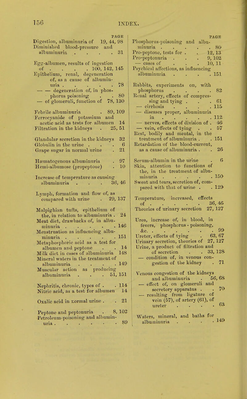 TAGE Digestion, albuminuria of 19, 44, 98 Diniiuislied blood-pressure aud albuminuria . . . .81 Ega-albumen, results of ingestion of . . . .100, 142, 145 Epitbelium, renal, degeneration of, as a cause of albumin- uria ..... 78 — — degeneration of, in phos- phorus poisoning . . 80 — of glomeruli, function of 78,130 Febrile albuminuria . 89, 109 Eerrocyanide of potassium and acetic acid as tests for albumen 14 Filtration in the kidneys . 25, 51 Glandular secretion in the kidneys 32 Globulin in the urine ... 6 Grape sugar in normal urine . 21 Hematogenous albuminuria . 97 Hemi-albumose (propeptoue) . 10 Increase of temperature as causing albuminuria . . . 36, 46 Lymph, formation and flow of, as compared with urine . 29, 137 Malpighian tufts, epithelium of the, in relation to albuminuria . 24 Meat diet, drawbacks of, in albu- minuria ..... 146 Menstruation as influencing albu- minuria ..... 151 Metaphosphoric acid as a test for albvimcn and peptone . . 14 Milk diet in cases of albuminuria 148 Mineral waters in the treatment of albuminuria .... 149 Muscular action as producing albuminuria . . . 51, 151 Nephritis, chronic, types of . . 114 Nitric acid, as a test for albumen 14 Oxalic acid in normal urine . . 21 Peptone and peptonuria . 8, 102 Petroleum-poisoning and albumin- uria 89 PAGE Phosphorus-poisoning and albu- minuria 80 Pro-peptone, tests for . . 12, 13 Pro-peptonuria ... 9, 102 — cases of ... 10, 11 Psychical aflections, as influencing albuminuria .... 151 Rabbits, experiments on, with phosphorus . . . .82 Rtnal artery, effects of compres- sing and tying . . .61 — cirrhosis . . . .115 — diseases proper, albuminuria in 112 — nerves, effects of division of . IS — vein, effects of tying . . 57 Pest, bodily and mental, in the treatment of albuminuria . . 151 Retardation of the blood-current, as a cause of albuminuria . . 25 Serum-albumin in the urine . 6 Skin, attention to functions of t he, in the treatment of albti- miuuria ..... 150 Sweat and tears, secretion of, com- pared with that of urine . . 129 Temperature, increased, effects of 36,46 Theories of urinary secretion 27,127 Urea, increase of, in blood, in fevers, phosphorus - poisoning, &c 99 Ureter, effects of tying . 63, 67 Urinary secretion, theories of 27,127 Urine, a product of filtration and of secretion . . 33, 128 — condition of, in venous con- gestion of the kidney . 71 Venous congestion of the kidneys and albuminuria . 56,68 — effect of, on glomeruli and secretory apparatus . . 70 — resulting from ligature of vein (57), of artery (61), of ureter . . . .63 Waters, mineral, and baths for albuminuria . . . • 149