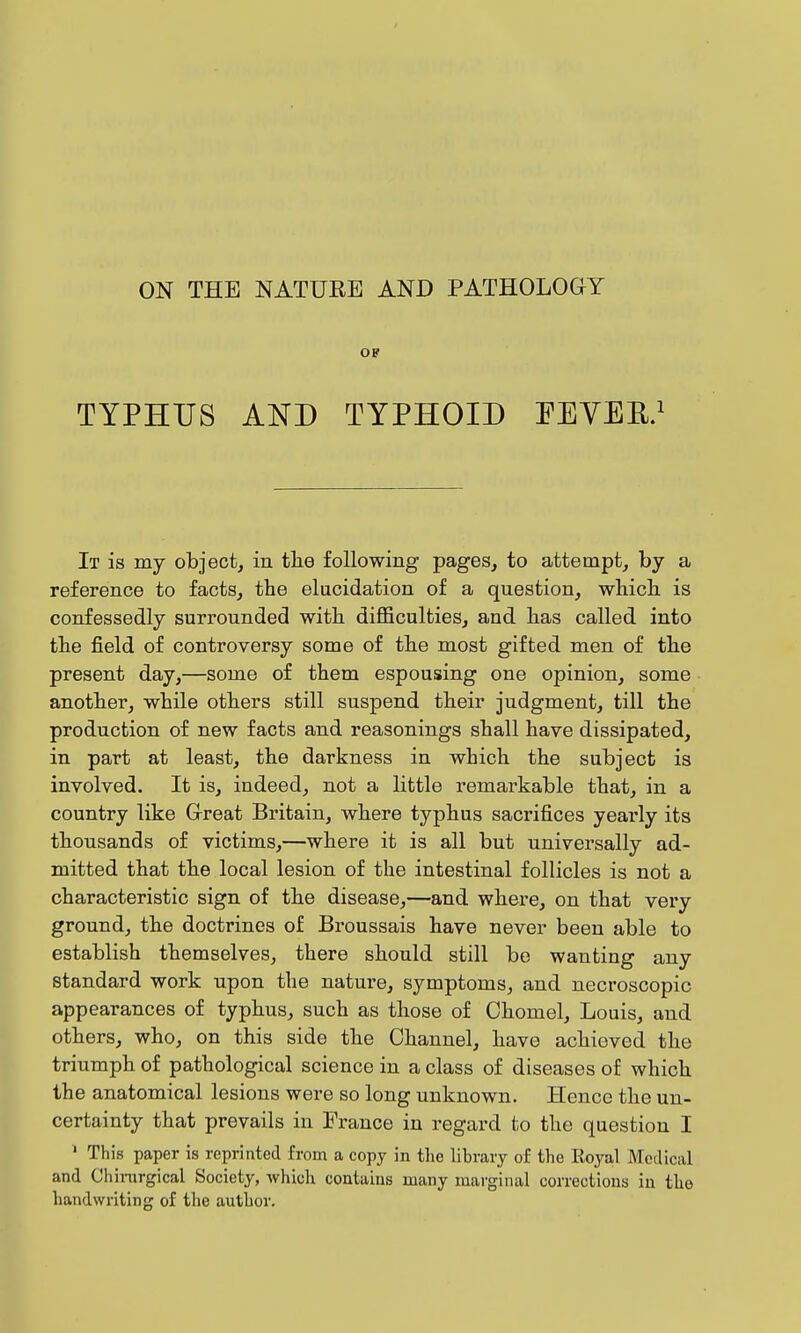 ON THE NATUEE AND PATHOLOGY OF TYPHUS AND TYPHOID EEYEE.^ It is my object, in the following pages, to attempt, by a reference to facts, tbe elucidation of a question, wliicli is confessedly surrounded with, diflficulties, and lias called into tbe field of controversy some of tbe most gifted men of the present day,—some of them espousing one opinion, some another, while others still suspend their judgment, till the production of new facts and reasonings shall have dissipated, in part at least, the darkness in which the subject is involved. It is, indeed, not a little remarkable that, in a country like Great Britain, where typhus sacrifices yeai-ly its thousands of victims,—where it is all but universally ad- mitted that the local lesion of the intestinal follicles is not a characteristic sign of the disease,—and where, on that very ground, the doctrines of Broussais have never been able to establish themselves, there should still bo wanting any standard work upon the nature, symptoms, and necroscopic appearances of typhus, such as those of Chomel, Louis, and others, who, on this side the Channel, have achieved the triumph of pathological science in a class of diseases of which the anatomical lesions were so long unknown. Hence the un- certainty that prevails in France in regard to the question I ' This paper is reprinted from a copy in the library of the Royal Medical and Chirargical Society, which contains many marginal corrections in the handwriting of the author.