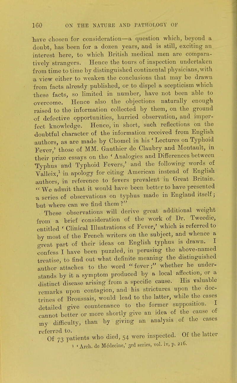 Tiave clioseu for consideration—a question wliicli, beyond a doubt, lias been for a dozen years, and is still, exciting an interest here, to wbicli British medical men are compara- tively strangers. Hence the tours of inspection undertaken from time to time by distinguished continental physicians, with a view either to weaken the conclusions that may be drawn from facts already published, or to dispel a scepticism which ihese facts, so limited in number, have not been able to overcome. Hence also the objections naturally enough raised to the information collected by them, on the ground ■of defective opportunities, hurried observation, and imper- fect knowledge. Henco, in short, such reflections on the doubtful character of the information received from English authors, as are made by Chomel in his ' Lectures on Typhoid Fever,' those of MM. Gauthier de Claubry and Montault, in their prize essays on the 'Analogies and Differences between Typhus and Typhoid Fevers,' and the following words of Valleix,^ in apology for citing American instead of English :anthors, in reference to fevers prevalent in Great Britain. We admit that it would have been better to have presented u series of observations on typhus made in England itself; but where can we find them ? These observations will derive great additional weight from a brief consideration of the work of Dr. Tweedie, entitled ' Clinical Illustrations of Fever,' which is referred to by most of the French writers on the subject, and whence a o-reat part of their ideas on English typhus is drawn. I confess I have been puzzled, in perusing the above-named treatise, to find out what definite meaning the distinguished anthor attaches to the word fever; whether he under- stands by it a symptom produced by a local affection, or a distinct disease arising from a specific cause. His valuable remarks upon contagion, and his strictures upon the doc- trines of Broussais, would lead to the latter, while the cases detailed give countenance to the former supposition. I cannot better or more shortly give an idea of the cause ot my difficulty, than by giving an analysis of the cases Of ^73 patients who died, 54 were inspected. Of the latter