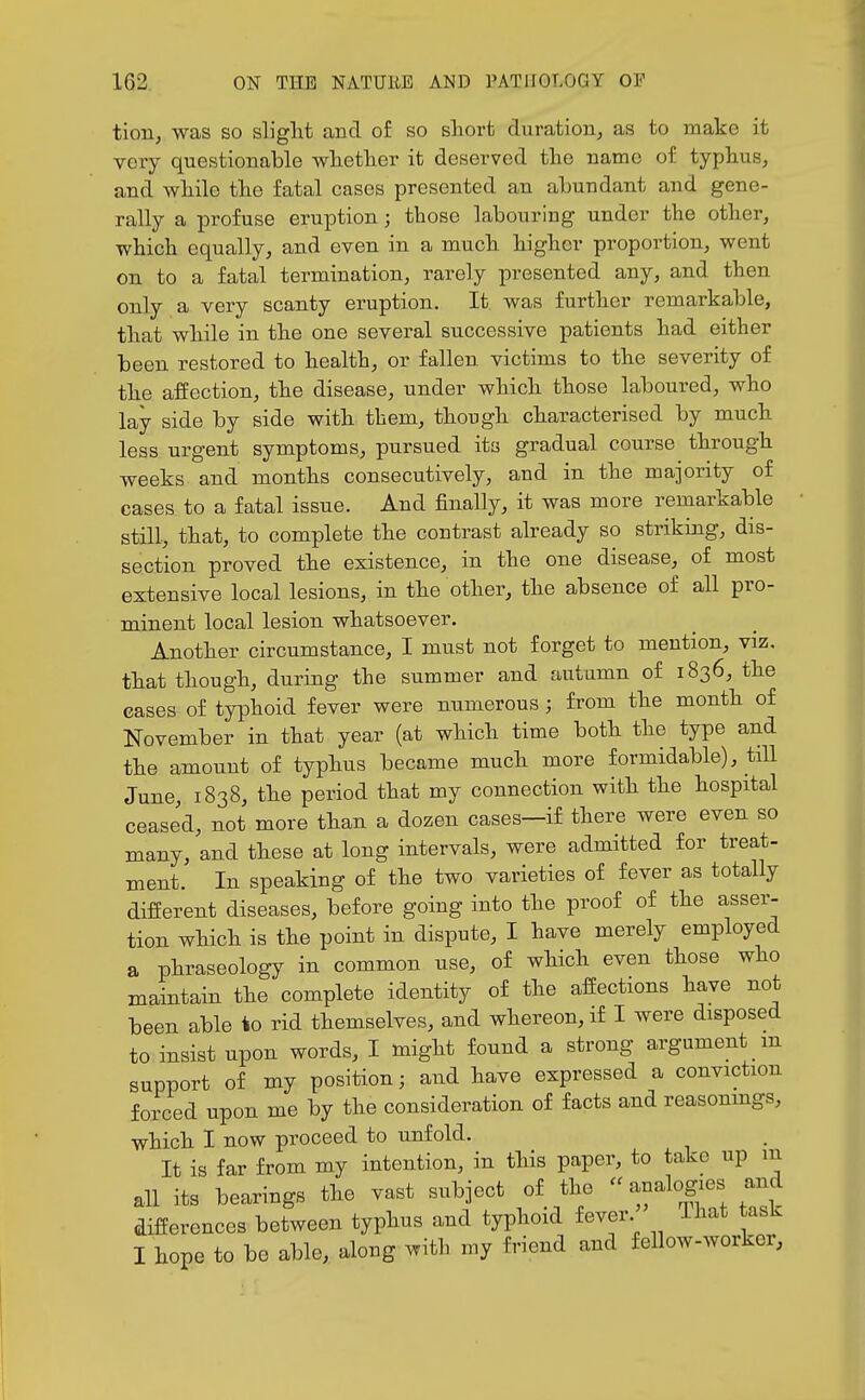 tion, was so slight and of so short duration, as to make it very questionable whether it deserved the name of typhus, and wbile tlie fatal cases presented an abundant and gene- rally a profuse eruption; those labouring under the other, which equally, and even in a much higher proportion, went on to a fatal termination, rarely presented any, and then only a very scanty eruption. It. was further remarkable, tliat while in the one several successive patients had either been restored to bealth, or fallen victims to the severity of tbe affection, the disease, under which tbose laboured, who lay side by side witli them, though, cbaracterised by much less urgent symptoms, pursued its gradual course through weeks and months consecutively, and in the majority of cases to a fatal issue. And finally, it was more remarkable still, tbat, to complete the contrast already so striking, dis- section proved tbe existence, in the one disease, of most extensive local lesions, in the other, the absence of all pro- minent local lesion whatsoever. Another circumstance, I must not forget to mention, viz, tbat tbougb, during the summer and autumn of 1836, the cases of typhoid fever were numerous ; from the month of November in that year (at whicb time botb the type and tbe amount of typhus became mucb more formidable), till June, 1838, tbe period that my connection with the hospital ceased, not more than a dozen cases—if there were even so many, and tbese at long intervals, were admitted for treat- ment. In speaking of the two varieties of fever as totally different diseases, before going into the proof of the asser- tion which is tbe point in dispute, I have merely employed a phraseology in common use, of which even those who maintain the complete identity of the affections tave not been able to rid themselves, and wbereon, if I were disposed to insist upon words, I migbt found a strong argument m support of my position; and have expressed a conviction forced upon me by the consideration of facts and reasonmgs, which. I now proceed to unfold. It is far from my intention, in tliis paper, to take up m all its bearings tbe vast subject of the  analogies and differences between typhus and typhoid fever That task I hope to be able, along with my friend and fellow-worker,