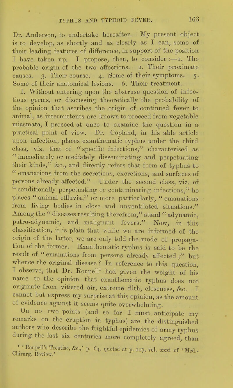 Dr. Anderson, to undertake hereafter. My present object is to develop, as sliortly and as clearly as I can, some of their leading features of difference, in support of the position I have taken up. I propose, then, to consider:—i. The probable origin of the two affections. 2. Their proximate causes. 3. Their course. 4. Some of their symptoms. 5. Some of their anatomical lesions. 6. Their treatment. I. Without entering upon the abstruse question of infec- tious germs, or discussing theoretically the probability of the opinion that ascribes the origin of continued fever to animal, as intermittents are known to proceed from vegetable miasmata, I proceed at once to examine the question in a practical point of view. Dr. Copland, in his able article upon infection, places exanthematic typhus under the third class, viz. that of  specific infections,^^ cbaracterised as  immediately or mediately disseminating and perpetuating their kinds, &c., and directly refers that form of typhus to  emanations from the secretions, excretions, and surfaces of persons already affected. Under the second class, viz. of ■conditionally perpetuating or contaminating infections, he places animal eflfluvia, or more particularly, emanations from living bodies in close and unventilated situations. Among the  diseases resulting therefrom, stand  adynamic, putro-adynamic, and malignant fevers. Now, in this classification, it is plain that while we are informed of the origin of the latter, we are only told the mode of propaga- tion of the former. Exanthematic typhus is said to be the result of  emanations from persons already affectedbut whence tbe original disease ? In reference to this question, I observe, that Dr. Eoupell^ had given the weight of his name to the opinion that exanthematic typhus does not originate from vitiated air, extreme filth, closeness, &c. I cannot but express my surprise at this opinion, as the amount of evidence against it seems quite overwhelming. On no two points (and so far I must. anticipate my remarks on the eruption in typhus) are the distinguished authors who describe the frightful epidemics of army typhus during the last six centuries more completely agreed, than ' ' Roupell's Treatise, &c./ p. 64, quoted at p. 107, vol. xxxi of ' Med - Chn-urg. Review.'