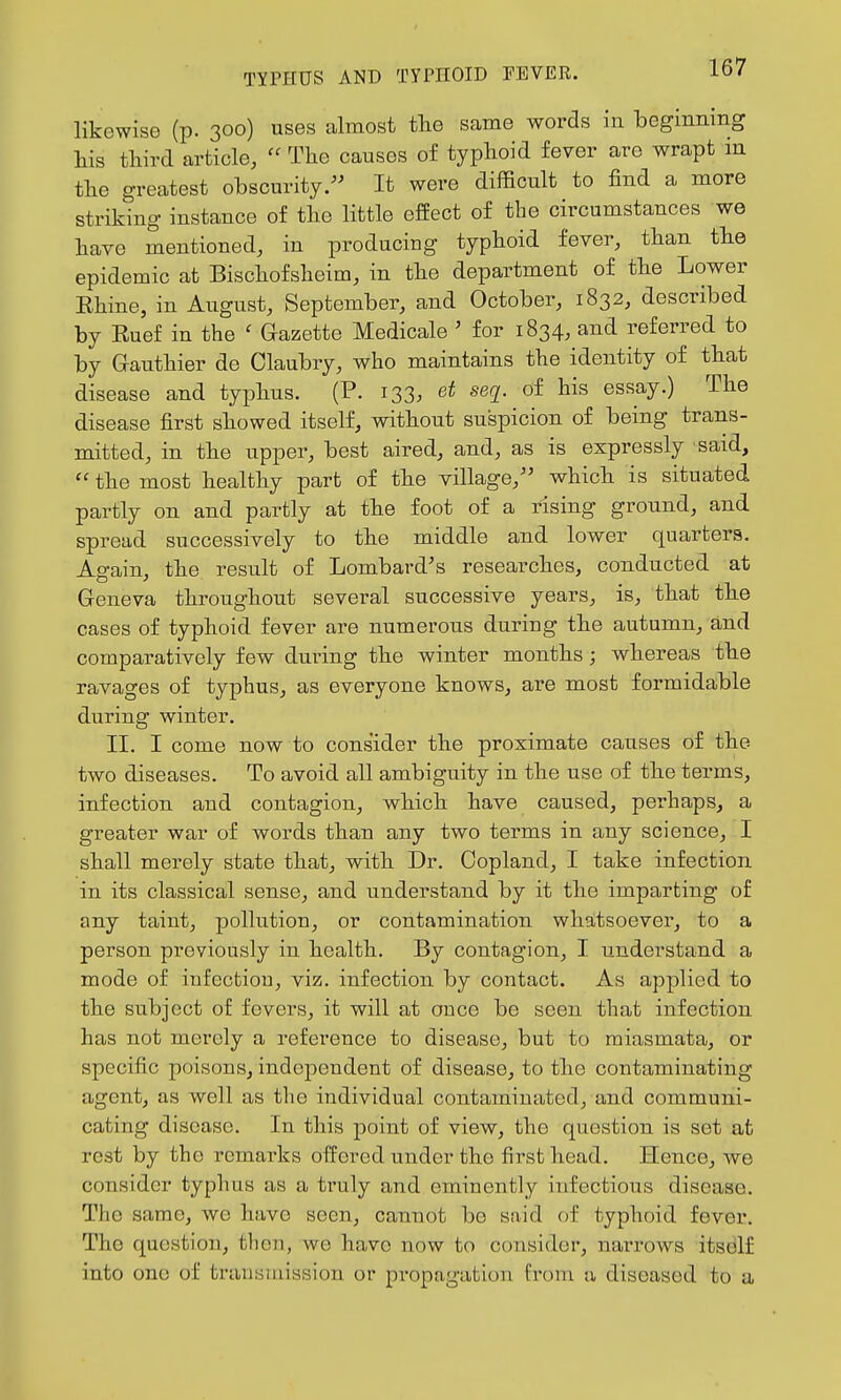 likewise (p. 300) uses almost tlae same words in beginning his third article,  The causes of typhoid fever are wrapt m the greatest obscurity. It were difficult to find a more striking instance of the little effect of the circumstances we have mentioned, in producing typhoid fever, than the epidemic at Bischofsheim, in the department of the Lower Ehine, in August, September, and October, 1832, described by Ruef in the ' Gazette Medicale ' for 1834, and referred to by G-authier de Claubry, who maintains the identity of that disease and typhus. (P. 133. seq^. of his essay.) The disease first showed itself, without suspicion of being trans- mitted, in the upper, best aired, and, as is expressly said,  the most healthy part of the village, which is situated partly on and partly at the foot of a rising ground, and spread successively to the middle and lower quarters. Again, the result of Lombard's researches, conducted at Geneva throughout several successive years, is, that the cases of typhoid fever are numerous during the autumn, and comparatively few during the winter months; whereas the ravages of typhus, as everyone knows, are most formidable during winter. II. I come now to consider the proximate causes of the two diseases. To avoid all ambiguity in the use of the terms, infection and contagion, which have caused, perhaps, a greater war of words than any two terms in any science, I shall merely state that, with Dr. Copland, I take infection in its classical sense, and understand by it the imparting of any taint, pollution, or contamination whatsoever, to a person previously in health. By contagion, I understand a mode of infection, viz. infection by contact. As applied to the subject of fevers, it will at once be seen that infection has not merely a reference to disease, but to miasmata, or specific poisons, independent of disease, to the contaminating agent, as well as the individual contaminated, and communi- cating disease. In this point of view, the question is set at rest by the remarks offered under the first head. Hence, we consider typhus as a truly and eminently infectious disease. The same, we have seen, cannot be said of typhoid fever. The question, then, we have now to consider, narrows itself into one of trausuiission or propagation from a diseased to a