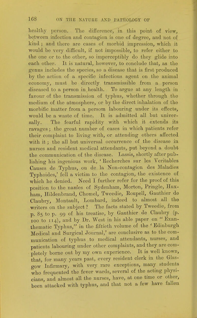 liealtliy poraon. Tlie difference, in this point of view, between infection and contagion is one of degree^ and not of kind; and there are cases of morbid impression, wliicli it would be very difficult, if not impossible, to refer either to the one or to the other, so imperceptibly do they glide into each other. It is natural, however, to conclude that, as the genus includes the species, so a disease that is first produced by the action of a specific infectious agent on the animal economy, must be directly transmissible from a person diseased to a person in health. To argue at any length in favour of the transmission of typhus, whether through the medium of the atmosphere, or by the direct inhalation of the morbific inatter from a persom labouring under its effects, would be a waste of time. It is admitted all but univer- sally. The fearful rapidity with which it extends its ravages; the great number of cases in which patients refer their complaint to living with, or attending others affected with it; the all but universal occurrence of the disease in nurses and resident medical attendants, put beyond a doubt the communication of the disease. Lassis, shortly after pub- lishing his ingenious work, ' Recherches sur les Yeritables Causes de Typhus, ou de la Non-contagion des Maladies Typhoides,' fell a victim to the contagion, the existence of which he denied. Need I further refer for the proof of this position to the nam'es of Sydenham, Morton, Pringle, Hux- ham, Hildenbrand, Chomel, Tweedie, Roupell, Grauthier de Claubry, Montault, Lombard, indeed to almost all the writers on the subject ? The facts stated by Tweedie, from p. 85 to p. 99 of his treatise, by Gauthier de Claubry (p. 100 to 114), and by Dr. West in his able paper on  Exan- thematic Typhus,'' in the fiftieth volume of the ' Edinburgh Medical and Surgical Journal,' are conclusive as to the com- munication of typhus to medical attendants, nurses, and patients labouring under other complaints, and they are com- pletely borne out by my own experience. It is well known, that, for many years past, every resident clerk in the Glas- gow Infirmary, with very rare exceptions, many students who frequented the fever wards, several of the acting physi- cians, and almost all the nurses, have, at Dne time or other, been attacked with typhus, and that not a few have fallen