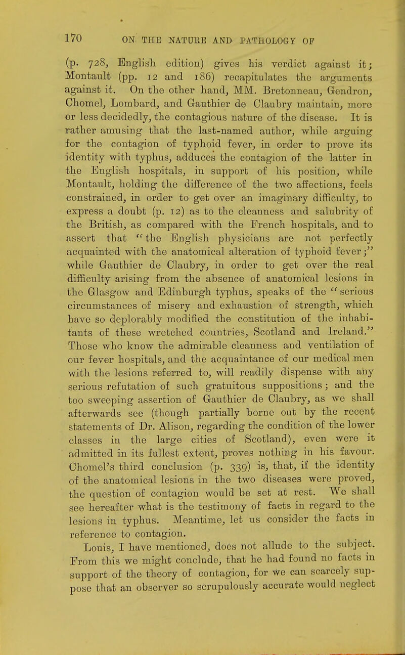 (p. 728, Englisli edition) gives his verdict against it; Montault (pp. 12 and 186) recapitulates the arguments against it. On the other hand, MM. Bretonneau, Gendron, Chomelj Lombard, and Gauthier de Claubry maintain, more or less decidedly, the contagious nature of the disease. It is rather amusing that the last-named author, while arguing for the contagion of typhoid fever, in order to prove its identity with typhus, adduces the contagion of the latter in the English hospitals, in support of his position, while Montault, holding the difference of the two affections, feels constrained, in order to get over an imaginary difficulty, to express a doubt (p. 12) as to the cleanness and salubrity of the British, as compared with the French hospitals, and to assert that  the English physicians are not perfectly acquainted with the anatomical alteration of typhoid fever while Gauthier de Claubry, in order to get over the real difficulty arising from the absence of anatomical lesions in the Glasgow and Edinburgh typhus, speaks of the  serious circumstances of misery and exhaustion of strength, which have so deplorably modified the constitution of the inhabi- tants of these wretched countries, Scotland and Ireland. Those who know the admirable cleanness and ventilation of our fever hospitals, and the acquaintance of our medical men with the lesions referred to, will readily dispense with any serious refutation of such gratuitous suppositions; and the too sweeping assertion of Gauthier de Claubry, as we shall afterwards see (though partially borne out by the recent statements of Dr. Alison, regarding the condition of the lower classes in the large cities of Scotland), even were it admitted in its fullest extent, proves nothing in his favour. Chomel's third conclusion (p. 339) is, that, if the identity of the anatomical lesions in the two diseases were proved, the question of contagion would be set at rest. We shall see hereafter what is the testimony of facts in regard to the lesions in typhus. Meantime, let us consider the facts in reference to contagion. Louis, I have mentioned, does not allude to the subject. From this we might conclude, that he had found no facts in support of the theory of contagion, for we can scarcely sup- pose that an observer so scrupulously accurate would neglect