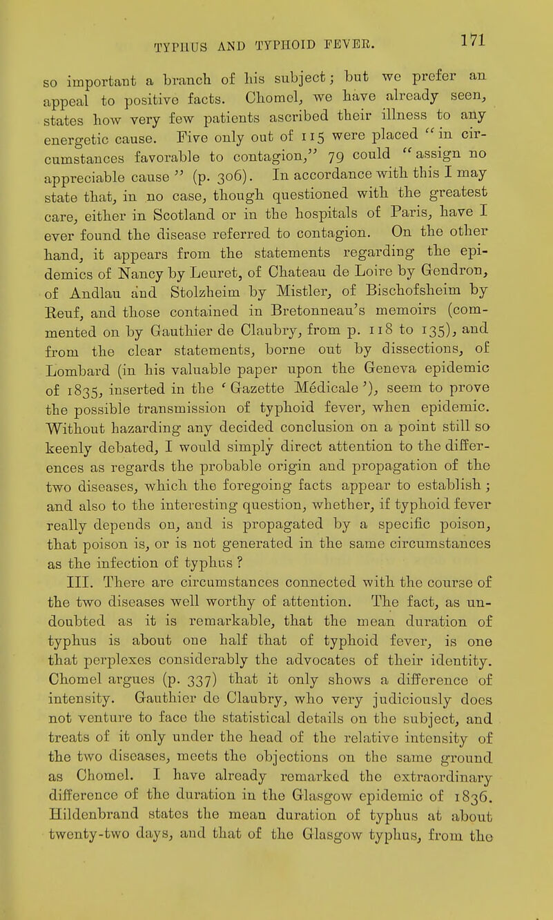 so important a branch of liis subject; but we prefer an appeal to positive facts. Chomel, we have already seen, states how very few patients ascribed their illness to any energetic cause. Five only out of 115 were placed ''in cir- cumstances favorable to contagion/' 79 could ''assign no appreciable cause (p. 306). In accordance with this I may state that, in no case, though questioned with the greatest care, either in Scotland or in the hospitals of Paris, have I ever found the disease referred to contagion. On the other hand, it appears from the statements regarding the epi- demics of Nancy by Leuret, of Chateau de Loire by Gendron, of Andlau and Stolzheim by Mistier, of Bischofsheim by Eeuf, and those contained in Bretonneau's memoirs (com- mented on by Gauthier de Claubry, from p. 118 to 135), and from the clear statements, borne out by dissections, of Lombard (in his valuable paper upon the Geneva epidemic of 1835, inserted in the 'Gazette Medicale'), seem to prove the possible transmission of typhoid fever, when epidemic. Without hazarding any decided conclusion on a point still so keenly debated, I would simply direct attention to the differ- ences as regards the probable origin and propagation of the two diseases, which the foregoing facts appear to establish ; and also to the interesting question, whether, if typhoid fever really depends on, and is propagated by a specific poison, that poison is, or is not generated in the same circumstances as the infection of typhus ? III. There are circumstances connected with the course of the two diseases well worthy of attention. The fact, as un- doubted as it is remarkable, that the mean duration of typhus is about one half that of typhoid fever, is one that perplexes considerably the advocates of their identity. Chomel argues (p. 337) that it only shows a difference of intensity. Gauthier de Claubry, who very judiciously does not venture to face the statistical details on the subject, and treats of it only under the head of the relative intensity of the two diseases, meets the objections on the same ground as Chomel. I have already remarked the extraordinary difference of the duration in the Glasgow epidemic of 1836. Hildenbrand states the mean duration of typhus at about twenty-two days, and that of the Glasgow typhus, from the