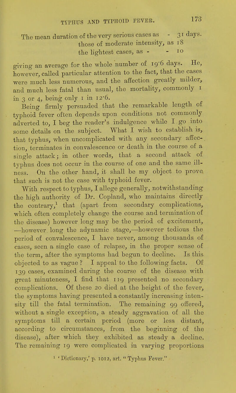 The mean duration of the very serious cases as -31 days. those of moderate intensity, as 18 the lightest cases, as - - 10 giving an average for the whole number of 19-6 days. He, however, called particular attention to the fact, that the cases were much less numerous, and the affection greatly milder, and much less fatal than usual, the mortality, commonly i in 3 or 4, being only i in i2*6. Being firmly persuaded that the remarkable length of typhoid fever often depends upon conditions not commonly adverted to, I beg the reader's indulgence while I go into some details on the subject. What I wish to establish is,, that typhus, when uncomplicated with any secondary affec-. tiou, terminates in convalescence or death in the course of a single attack; in other words, that a second attack of typhus does not occur in the course of one and the same ill- ness. On the other hand, it shall be my object to prove, that such is not the case with typhoid fever. With respect to typhus, I allege generally, notwithstanding- the high authority of Dr. Copland, who maintains directly the contrary,^ that (apart from secondary complications, which often completely change the course and termination of the disease) however long may be the period of excitement, —^however, long the adynamic stage,—^however tedious the period of convalescence, I have never, among thousands of cases, seen a single case of relapse, in the proper sense of the term, after the symptoms had begun to decline. Is this objected to as vague ? I appeal to the following facts. Of 139 cases, examined during the course of the disease with great minuteness, I find that 11-9 presented no secondary complications. Of these 20 died at the height of the fever, the symptoms having presented a constantly increasing inten- sity till the fatal termination. The remaining 99 offered, without a single exception, a steady aggravation of all the symptoms till a certain period (more or less distant, according to circumstances, from the beginning of the disease), after which they exhibited as steady a decline. The remaining 19 were complicated in varying pi'oportions ' 'Dictionary,' p. 1012, aii.  Typhus Fever.