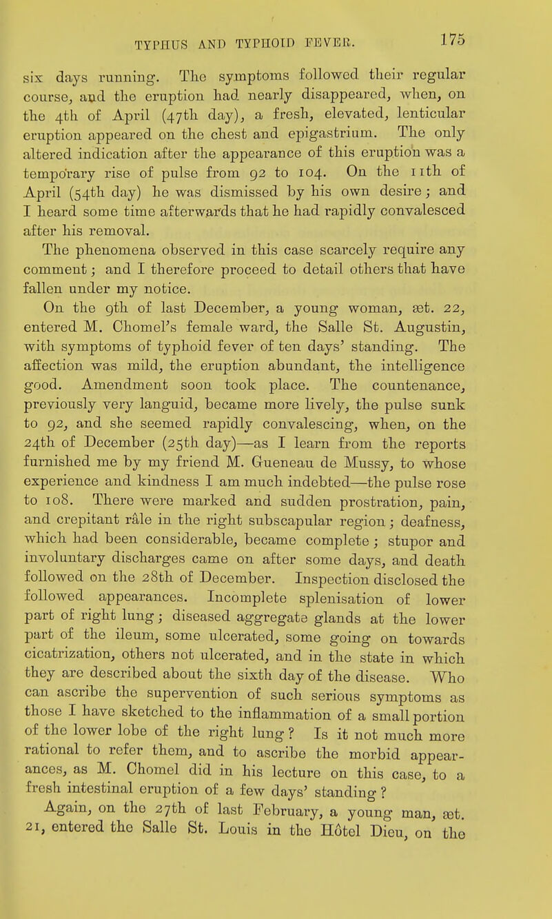six days running. Tlio symptoms followed tlieii' regular course, and the eruption liad nearly disappeared, when, on the 4th of April (47th day), a fresh, elevated, lenticular eruption appeared on the chest and epigastrium. The only altered indication after the appearance of this eruption was a temporary rise of pulse from 92 to 104. On the nth of April (54th day) he was dismissed Tby his own desire; and I heard some time afterwards that he had i-apidly convalesced after his removal. The phenomena observed in this case scarcely i-equire any comment; and I therefore proceed to detail others that have fallen under my notice. On the gth of last December, a young woman, set. 22, entered M. ChomeFs female ward, the Salle St. Augustin, with symptoms of typhoid fever of ten days' standing. The affection was mild, the eruption abundant, the intelligence good. Amendment soon took place. The countenance, previously very languid, became more lively, the pulse sunk to 92, and she seemed rapidly convalescing, when, on the 24th of December (25th day)—as I learn from the reports furnished me by my friend M. Gueneau de Mussy, to whose experience and kindness I am much indebted—the pulse rose to 108. There were marked and sudden prostration, pain, and crepitant rale in the right subscapular region; deafness, which had been considerable, became complete; stupor and involuntary discharges came on after some days, and death followed on the 28th of December. Inspection disclosed the followed appearances. Incomplete splenisation of lower part of right lung; diseased aggregate glands at the lower part of the ileum, some ulcerated, some going on towards cicatrization, others not ulcerated, and in the state in which they are described about the sixth day of the disease. Who can ascribe the supervention of such serious symptoms as those I have sketched to the inflammation of a small portion of the lower lobe of the right lung ? Is it not much more rational to refer them, and to ascribe the morbid appear- ances, as M. Chomel did in his lecture on this case, to a fresh intestinal eruption of a few days' standing ? Again, on the 27th of last February, a young man, ^t. 21, entered the Salle St. Louis in the Hotel Dieu, on the