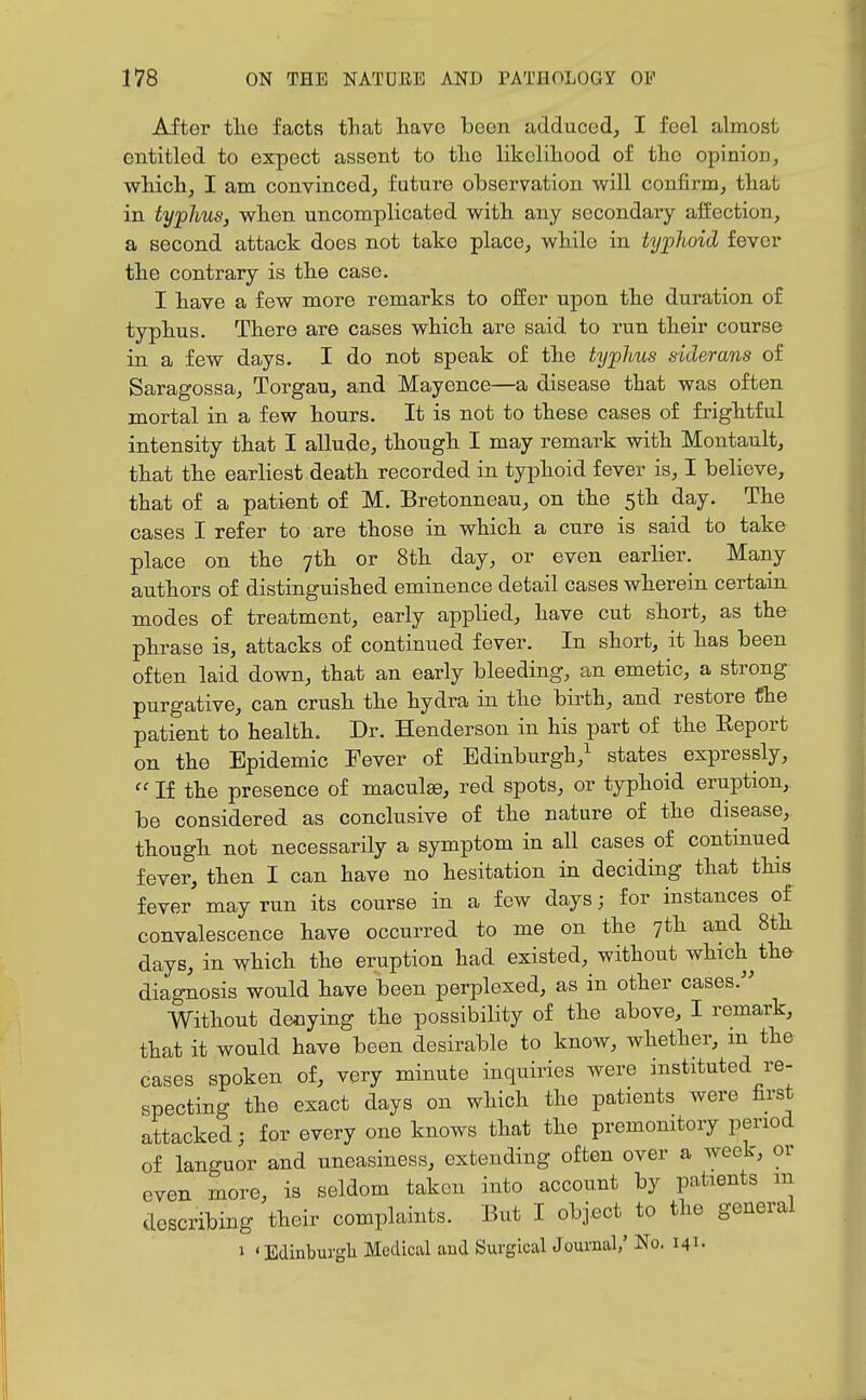 After tlie facts that liavo been adduced, I feel almost entitled to expect assent to tlie likelihood of the opinion, which, I am convinced, future observation will confirm, that in typhus, when uncomplicated with any secondary affection, a second attack does not take place, while in typhoid fever the contrary is the case. I have a few more remarks to offer upon the duration of typhus. There are cases which are said to run their course in a few days. I do not speak of the typhus siderans of Saragossa, Torgau, and Mayence—a disease that was often mortal in a few hours. It is not to these cases of frightful intensity that I allude, though I may remark with Montault, that the earliest death recorded in typhoid fever is, I believe, that of a patient of M. Bretonneau, on the 5th day. The cases I refer to are those in which a cure is said to take place on the 7th or 8th day, or even earlier. Many authors of distinguished eminence detail cases wherein certain modes of treatment, early applied, have cut short, as the phrase is, attacks of continued fever. In short, it has been often laid down, that an early bleeding, an emetic, a strong purgative, can crush the hydra in the birth, and restore the patient to health. Dr. Henderson in his part of the Report on the Epidemic Fever of Edinburgh,^ states expressly,  If the presence of maculae, red spots, or typhoid eruption, be considered as conclusive of the nature of the disease, though not necessarily a symptom in all cases of continued fever, then I can have no hesitation in deciding that this fever may run its course in a few days; for instances of convalescence have occurred to me on the 7th and 8th days, in which the eruption had existed, without which th& diagnosis would have been perplexed, as in other cases. Without denying the possibility of the above, I remark, that it would have been desirable to know, whether, in the cases spoken of, very minute inquiries were instituted re- specting the exact days on which the patients were first attacked; for every one knows that the premonitory period of languor and uneasiness, extending often over a week, or even more, is seldom taken into account by patients m describing their complaints. But I object to the general ' Edinburgh Medical and Surgical Journal/ No. 141. 1 <■