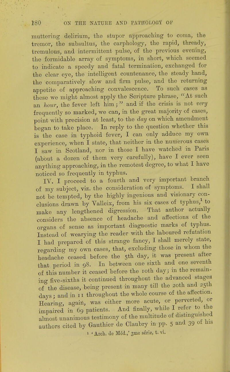 muttering delirium, tlie stupor approacliing to coma, the tremor, the subsultus, the carpliology, the rapid, thready, tremulous, and intermittent pulse, of the previous evening, the formidable array of symptoms, in short, which seemed to indicate a speedy and fatal termination, exchanged for the clear eye, the intelligent countenance, the steady hand, the comparatively slow and firm pulse, and the returning appetite of approaching convalescence. To such cases as these we might almost apply the Scripture phrase, At such an hoior, the fever left him;  and if the crisis is not very frequently so marked, we can, in the great majority of cases, point with precision at least, to the day on which amendment began to take place. In reply to the question whether this is the case in typhoid fever, I can only adduce my own experience, when I state, that neither in the numerous cases I saw in Scotland, nor in those I have watched in Paris (about a dozen of them very carefully), have I ever seen anything approaching, in the remotest degree, to what I have noticed so frequently in typhus. IV. I proceed to a fourth and very important branch of my subject, viz. the consideration of symptoms. I shall not be tempted, by the highly ingenious and visionary con- clusions drawn by Valleix, from his six cases of typhus, to make any lengthened digression. That author actually considers the absence of headache and affections of the organs of sense as important diagnostic marks of typhus. Instead of wearying the reader with the laboured refutation I had prepared of this strange fancy, I shall merely state, regarding my own cases, that, excluding those in whom the headache ceased before the 5th day, it was present after that period in 98. In between one sixth and one seventh of this number it ceased before the loth day; in the remam- ing five-sixths it continued throughout the advanced stages of the disease, being present in many till the 20th and 25th days • and in 11 throughout the whole course of the affection. Hearing, again, was either more acute, or perverted, or impaired in 69 patients. And finally, while I refer to the almost unanimous testimony of the multitude of distmguished authors cited by Gauthier de Claubry in pp. 5 and 39 ot his 1 ' Arch, de M6d.,' 3me s6rie, t. vi.