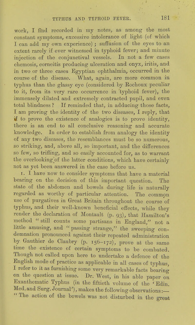 work, I find recorded in my notes, as among tlae most constant symptoms, excessive intolerance of light (of wMcli I can add my own experience) ; su-ffnsion of tlae eyes to an extent rarely if ever witnessed in typhoid fever; and minute injection of the conjunctival vessels. In not a few cases chemosis, corneitis producing ulceration and onyx, iritis, and in two or three cases Egyptian ophthalmia, occurred in the course of the disease. What, again, are more common in typhus than the glassy eye (considered by Rochoux peculiar to it, from its very rare occurrence in typhoid fever), the immensely dilated and extremely contracted pupil, and even total blindness ? If reminded that, in adducing those facts, I am proving the identity of the two diseases, I reply, that if to prove the existence of analogies is to prove identity, there is an end to all conclusive reasoning and accurate knowledge. In order to establish fi'om analogy the identity of any two diseases, the resemblances must be so numerous, so striking, and, above all, so important, and the differences so few, so trifling, and so easily accounted for, as to warrant the overlooking^of the latter conditions, which have certainly not as yet been answered in the case before us. I. I have now to consider symptoms that have a material bearing on the decision of this important question. The state of the abdomen and bowels during life is naturally regarded as worthy of particular attention. The common use of purgatives in Great Britain throughout the course of typhus, and their well-known beneficial effects, while they render the declaration of Montault (p. 93), that Hamilton's method  still counts some partisans in England, not a little amusing, and passing strange, the sweeping con- demnation pronounced against their repeated administration by Gauthier de Claubry (p. 156-172), prove at the same time the existence of certain symptoms to be combated. Though not called upon here to undertake a defence of the English mode of practice as applicable in all cases of typhus, I refer to it as furnishing some very remarkable facts bearing on the question at issue. Dr. West, in his able paper on Exanthematic Typhus (in the fiftieth volume of the ' Edin. Med. and Surg. JournaP), makes the following observations  The action of the bowels was not disturbed in the great