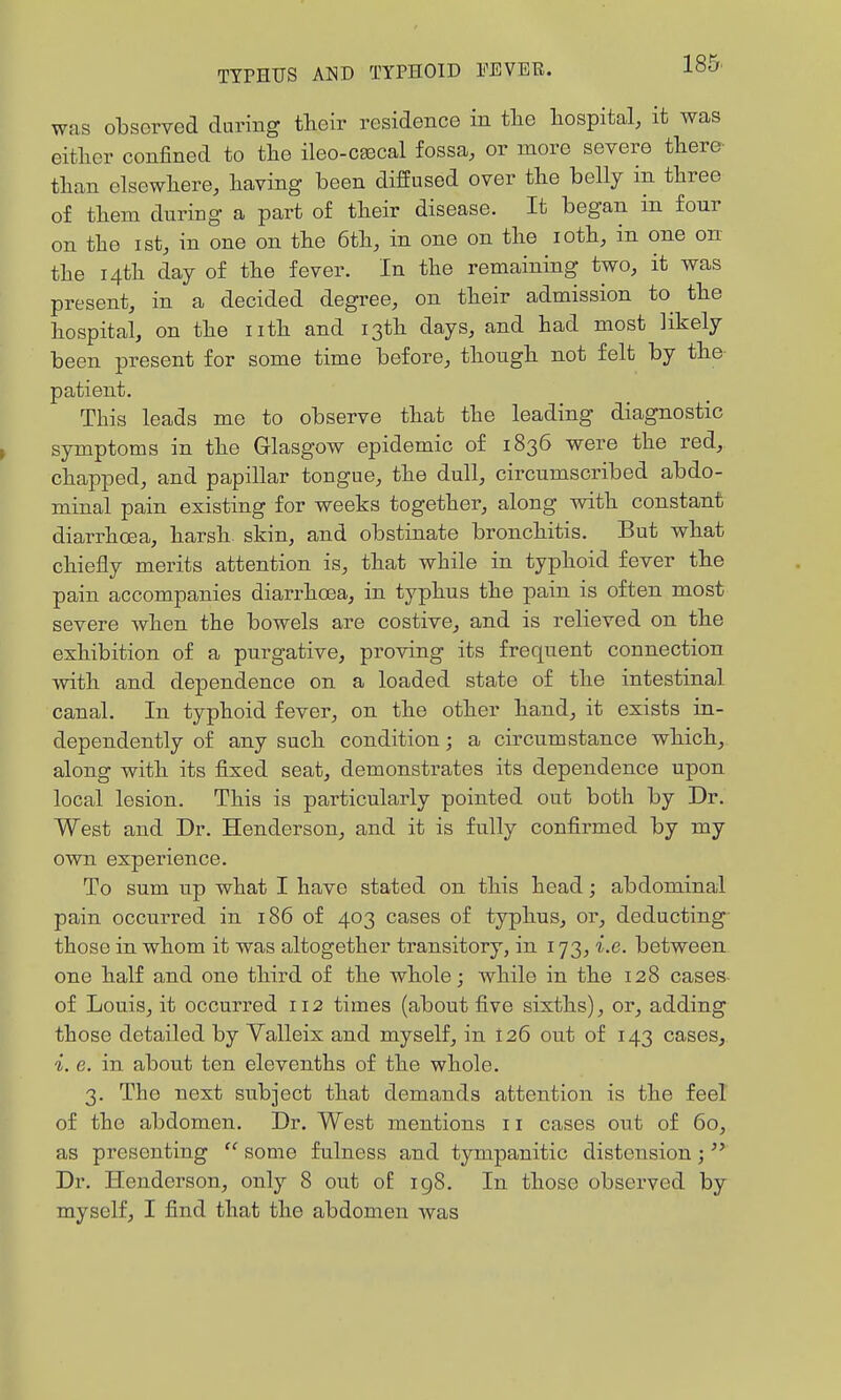 185^ was observed during their residence in tlie hospital, it was either confined to the ileo-C£Bcal fossa, or more severe there- than elsewhere, having been diffused over the belly in three of them during a part of their disease. It began in four on the ist, in one on the 6th, in one on the loth, in one on the 14th day of the fever. In the remaining two, it was present, in a decided degree, on their admission to the hospital, on the nth and 13th days, and had most likely been present for some time before, though not felt by the patient. This leads me to observe that the leading diagnostic symptoms in the Glasgow epidemic of 1836 were the red, chapped, and papillar tongue, the dull, circumscribed abdo- minal pain existing for weeks together, along with constant diarrhoea, harsh skin, and obstinate bronchitis. But what chiefly merits attention is, that while in typhoid fever the pain accompanies diarrhosa, in typhus the pain is often most severe when the bowels are costive, and is relieved on the exhibition of a purgative, proving its frequent connection with and dependence on a loaded state of the intestinal canal. In typhoid fever, on the other hand, it exists in- dependently of any such condition; a circumstance which, along with its fixed seat, demonstrates its dependence upon local lesion. This is particularly pointed out both by Dr. West and Dr. Henderson, and it is fully confirmed by my own experience. To sum up what I have stated on this head; abdominal pain occurred in 186 of 403 cases of typhus, or, deducting- those in whom it was altogether transitory, in 173, i.e. between one half and one third of the whole; while in the 128 cases of Louis, it occurred 112 times (about five sixths), or, adding those detailed by Valleix and myself, in 126 out of 143 cases, i. e. in about ten elevenths of the whole. 3. The next subject that demands attention is the feel of the abdomen. Dr. West mentions 11 cases out of 60, as presenting  some fulness and tympanitic distension;  Dr. Henderson, only 8 out of ig8. In those observed by