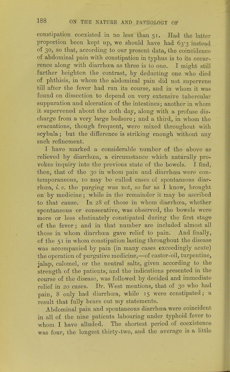 constipation coexisted in no less thcan 51. Had tlio latter proportion been kept up, we should have had 63-3 instead of 30, so that, according to our present data, the coincidence of abdominal pain with constipation in typhus is to its occur- rence along with diarrhoea as three is to one. I might still further heighten the contrast, by deducting one who died of phthisis, in whom the abdominal pain did not supervene till after the fever had run its course, and in whom it was found on dissection to depend on very extensive tubercular suppuration and ulceration of the intestines; another in whom it supervened about the 20th day, along with a profuse dis- charge from a very large bedsore; and a third, in whom the evacuations, though frequent, were mixed throughout with scybala; but the difference is striking enough without any such refinement. I have marked a considerable number of the above as relieved by diarrhoea, a circumstance which naturally pro- vokes inquiry into the previous state of the bowels. I find, then, that of the 30 in whom pain and diarrhoea were con- temporaneous, 10 may be called cases of spontaneous diar- rhoea, 6. the purging was not, so far as I know, brought onby medicine; while in the remainder it may be ascribed to that cause. In 28 of those in whom diarrhoea, whether spontaneous or consecutive, was observed, the bowels were more or less obstinately constipated during the first stage of the fever; and in that number are included almost all those in whom diarrhoea gave relief to pain. And finally, of the 51 in whom constipation lasting throughout the disease was accompanied by pain (in many cases exceedingly acute) the operation of purgative medicine,—of casfcor-oil, turpentine, jalap, calomel, or the neutral salts, given according to the strength of the patients, and the indications presented in the course of the disease, was followed by decided and immediate relief in 20 cases. Dr. West mentions, that of 30 who had pain, 8 only had diarrhoea, while 15 were constipated; a result that fully bears out my statements. Abdominal pain and spontaneous diarrhoea were coincident in all of the nine patients labouring under typhoid fever to whom I have alluded. The shortest period of coexistence was four, the longest thirty-two, and the average is a littlo