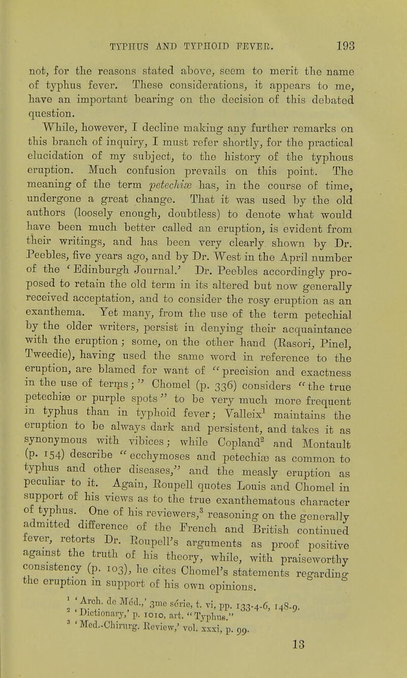 not, for the reasons stated above, seem to merit tlie name of typhus fever. These considerations, it appears to me, have an important bearing on the decision of this debated question. Wliile, however, I decline making any further remai'ks on this branch of inquiry, I must refer shortly, for tlie practical elucidation of my subject, to the history of the typhous eruption. Much, confusion prevails on this point. The meaning of the term petechias has, in tbe course of time, undergone a great cbange. That it was used by the old authors (loosely enough, doubtless) to denote wliat would have been much better called an eruption, is evident from their writings, and has been very clearly, shown by Dr. Peebles, five years ago, and by Dr. West in the April number of the 'Edinburgh Journal.'' Dr. Peebles accordingly pro- posed to retain the old term in its altered but now generally received acceptation, and to consider the rosy eruption as an exanthema. Yet many, from the use of the term petechial by the older writers, persist in denying tlieir acquaintance with the eruption; some, on the other hand (Rasori, Pinel, Tweedie), having used the same word in reference to the eruption, are blamed for want of ''precision and exactness in the use of terms;  Chomel (p. 336) considers  the true petechiao or purple spots  to be very much more frequent in typhus than in typhoid fever; Valleix^ maintains the eruption to be always dark and persistent, and takes it as synonymous with vibices; while Copland^ and Montault (p. 154) describe  ecchymoses and petechia} as common to typhus and other diseases,^^ and the measly eruption as peculiar to it. Again, Roupell quotes Louis and Chomel in support of his views as to the true exanthematous character of typhus. One of his reviewers,^ reasoning on the generally admitted difPerence of the French and British continued fever, retorts Dr. PoupelFs arguments as proof positive against the truth of his theory, while, with praiseworthy consistency (p. 103), he cites OhomePs statements regarding the eruption in support of his own opinions. ; ; Arch, dc Mod./ 3^0 sdrie. t. vi, pp. 133.4.6, 14S.9. JJictionaiy, p. loio, art. Typhus. ' 'Mod.-Chirurg. lleview,' vol. xxxi, p. 99. 13