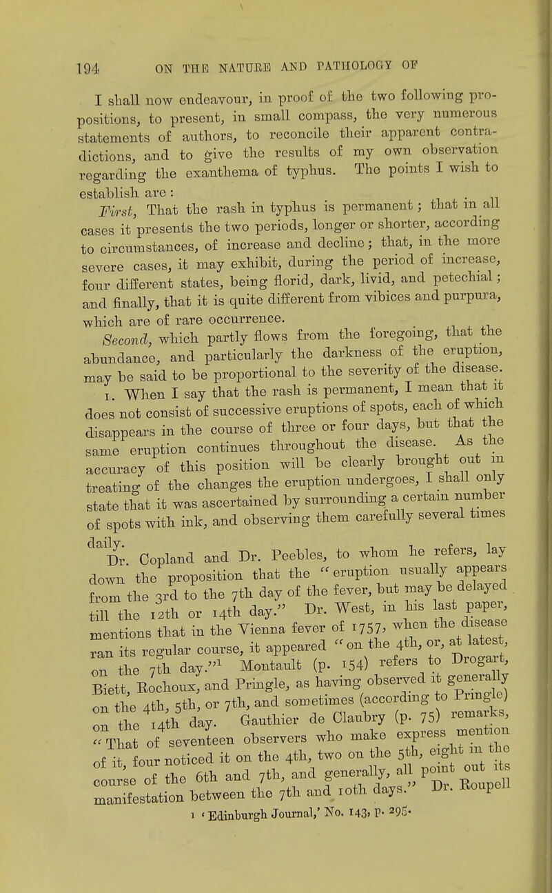 I shall now endeavour, in proof of the two following pro- positions, to present, in small compass, the very numerous statements of authors, to reconcile their apparent contra- dictions, and to give the results of my own observation regarding the exanthema of typhus. The points I wish to establish are: i i. • n First, That the rash in typhus is permanent; that in all cases it presents the two periods, longer or shorter, according to circumstances, of increase and decline; that, in the more severe cases, it may exhibit, during the period of mcrease, four different states, being florid, dark, livid, and petechial; and finally, that it is quite different from vibices and purpura, which are of rare occurrence. Second, which partly flows from the foregoing, that the abundance, and particularly the darkness of the eruption, may be said to be proportional to the severity of the disease I When I say that the rash is permanent, 1 mean that it does not consist of successive eruptions of spots, each of which disappears in the course of three or four days, but that the same eruption continues throughout the disease As the accuracy of this position will be clearly brought out m treating of the changes the eruption undergoes, I shall only state that it was ascertained by surrounding a certam number of spots with ink, and observing them carefully several times '^'Dr Copland and Dr. Peebles, to whom he refers, lay down'the proposition that the -eruption usually appears from the 3rd to the 7th day of the fever, but may be delayed ill the i2th or i4tH day.^' Dr. West, m his a^t pap^^ mentions that in the Vienna fever of ^^5^, when the disease Tan its regular course, it appeared on the 4th, or, at latest on the 7?h day.''^ Montault (p. x54) -fers to Drogart Zit, Eochoux: and Pringle, as l-^^^y^-^^/^Xgl^^^ on the 4th, 5tb, or 7th, and sometimes (--r^-^ ° «j nr, the lAth day. Gauthier de Claubry (p. 75) remarJ^s,  That of seventeen observers who make express mention of noticed it on the 4th, two on the 5th, eight in the :L;e of the 6th and 7th, and f^^fj^;^^^^^^ manifestation between the 7th and loth days. Di. Koupei 1 ' Edinburgli Journal,* No. I43> P- ^9^'