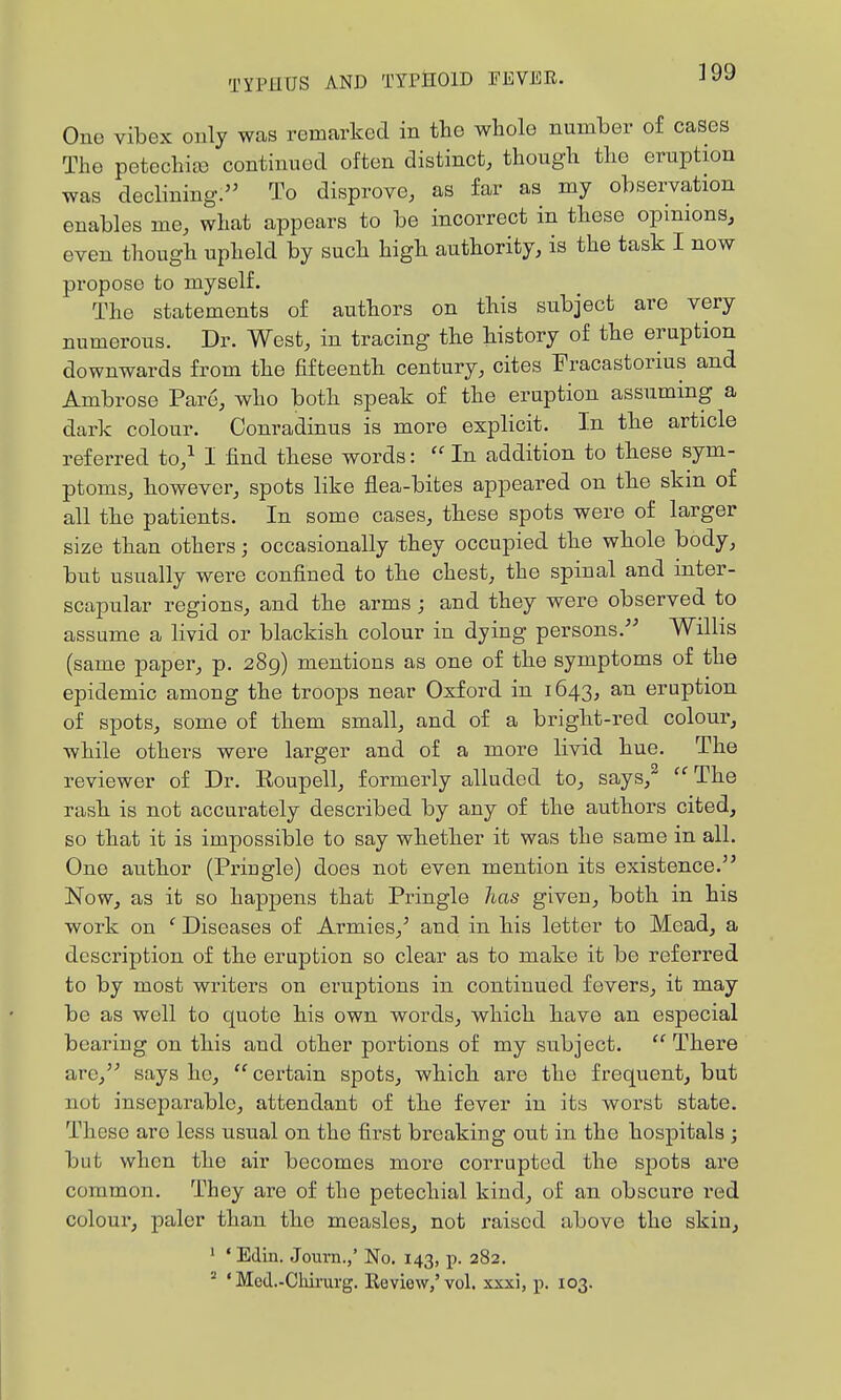 One vibex only was remarked in the whole number of cases The petechia) continued often distinct, though the eruption was decHning. To disprove, as far as my observation enables me, what appears to be incorrect in these opinions, even though upheld by such high authority, is the task I now propose to myself. The statements of authors on this subject are very numerous. Dr. West, in tracing the history of the eruption downwards from the fifteenth century, cites Fracastorius and Ambrose Pare, who both speak of the eruption assuming a dark colour. Conradinus is more explicit. In the article referred to,^ 1 find these words:  In addition to these sym- ptoms, however, spots like flea-bites appeared on the skm of all the patients. In some cases, these spots were of larger size than others; occasionally they occupied the whole body, but usually were confined to the chest, the spinal and inter- scapular regions, and the arms ; and they were observed to assume a livid or blackish colour in dying persons.^- Willis (same paper, p. 289) mentions as one of the symptoms of the epidemic among the troops near Oxford in 1643, an eruption of spots, some of them small, and of a bright-red colour, while others were larger and of a more livid hue. The reviewer of Dr. Eoupell, formerly alluded to, says,^ The rash is not accurately described by any of the authors cited, so that it is impossible to say whether it was the same in all. One author (Priugle) does not even mention its existence. Now, as it so happens that Pringle has given, both in his work on ' Diseases of Armies,' and in his letter to Mead, a description of the eruption so clear as to make it be referred to by most writers on eruptions in continued fevers, it may be as well to quote his own words, which have an especial bearing on this and other portions of my subject.  There are, says he,  cei-tain spots, which are the frequent, but not inseparable, attendant of the fever in its worst state. These are less usual on the first breaking out in the hospitals ; but when the air becomes more corrupted the spots are common. They are of the petechial kind, of an obscure red colour, paler than the measles, not raised above the skin, ' ' Edin. Journ.,' No. 143, p. 282. ^ ' Med.-Chirurg. Review,'vol. xxxi, p. 103.