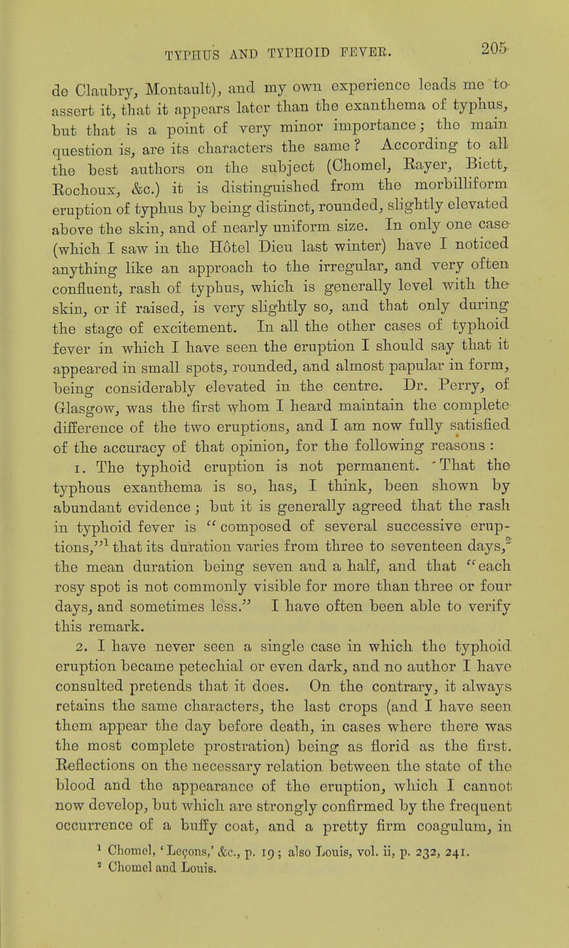 de Claubiy, Montault), and my own experience leads me to assert it, that it appears later than the exanthema of typhus, bnt that is a point of very minor importance; tho main question is, are its characters the same ? According to all the best authors on the subject (Chomel, Rayer, Biett, Rochoux, &c.) it is distinguished from the morbilKform eruption of typhus by being distinct, rounded, slightly elevated above the skin, and of nearly uniform size. In only one case (which I saw in the Hotel Dieu last winter) have I noticed anything like an approach to the irregular, and very often confluent, rash of typhus, which is generally level with tbe skin, or if raised, is very slightly so, and that only during the stage of excitement. In all the other cases of typhoid fever in which I have seen the eruption I should say that it appeared in small spots, rounded, and almost papular in form, being considerably elevated in the centre. Dr. Perry, of Glasgow, was the first whom I heard maintain the complete difference of the two eruptions, and I am now fully satisfied of the accuracy of that opinion, for the following reasons : 1. The typhoid eruption is not permanent. 'That the typhous exanthema is so, has, I think, been shown by abundant eviden6e ; but it is generally agreed that the rash in typhoid fever is  composed of several successive erup- tions,^ that its duration varies from three to seventeen days, the mean duration being seven and a half, and that each rosy spot is not commonly visible for more than three or four days, and sometimes less. I have often been able to verify this remark. 2. I have never seen a single case in which tho typhoid eruption became petechial or even dark, and no author I have consulted pretends that it does. On the contrary, it always retains the same characters, the last crops (and I have seen them appear the day before death, in cases where there was the most complete prostration) being as florid as the first. Reflections on the necessary relation between the state of the blood and the appearance of the ei'uption, which I cannot now develop, but which are strongly confirmed by the frequent occurrence of a buffy coat, and a pretty firm coagulum, in ' Clioincl, 'Lc9ons,' &e., p. 19 ; also Louis, vol. ii, p. 232, 241, ' Cliomcl and Loiiis.
