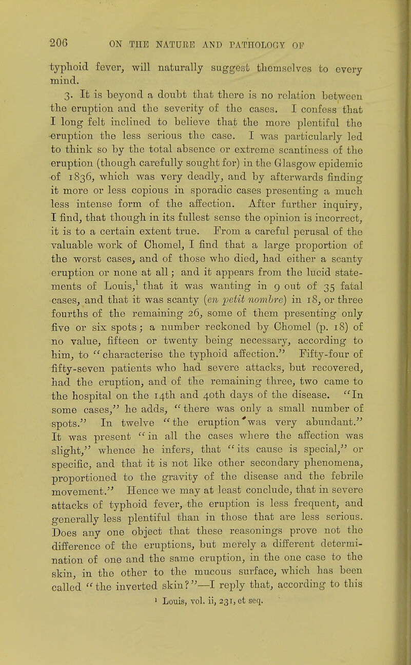 typhoid fover, will naturally suggest tliemselves to every mind. 3. It is beyond a doubt tliat there is no relation between the eruption and the severity of the cases. I confess that I long felt inclined to believe that the more plentiful the •ernption the less serious the case. I was particularly led to think so by the total absence or extreme scantiness of the eruption (though carefully sought for) in the Glasgow epidemic of 1836, which was very deadly, and by afterwards finding it more or less copious in sporadic cases presenting a much less intense form of the affection. After further inquiry, I find, that though in its fullest sense the opinion is incorrect, it is to a certain extent true. Prom a careful perusal of the valuable work of Chomel, I find that a large proportion of the worst cases, and of those who died, had either a scanty eruption or none at all; and it appears from the lucid state- ments of Louis,^ that it was wanting in g out of 35 fatal cases, and that it was scanty {en petit nomhre) in 18, or three fourths of the remaining 26, some of them presenting only five or six spots; a number reckoned by Chomel (p. 18) of no value, fifteen or twenty being necessary, according to him, to  characterise the typhoid affection. Fifty-four of fifty-seven patients who had severe attacks, but recovered, had the eruption, and of the remaining three, two came to the hospital on the 14th and 40th days of the disease. ^'In some cases, he adds,  there was only a small number of spots. In twelve the eruption^was very abundant. It was present  in all the cases where the affection was slight, whence he infers, that its cause is special, or specific, and that it is not like other secondary phenomena, proportioned to the gravity of the disease and the febrile movement. Hence we may at least conclude, that in severe attacks of typhoid fever, the eruption is less frequent, and generally less plentiful than in those that are less serious. Does any one object that these reasonings prove not the difference of the eruptions, but merely a different determi- nation of one and the same eruption, in the one case to the skin, in the other to the mucous surface, which has been called the inverted skin?—I reply that, according to this ' Louis, vol. ii, 231, et seq.