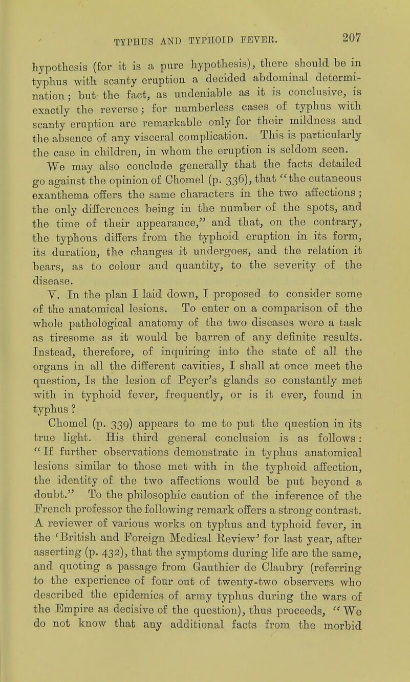 hypothesis (for it is a pure liypotliesis), there should be in typlius witli scanty eruption a decided abdominal determi- nation; but the fact, as undeniable as it is conclusive, is exactly the reverse; for numberless cases of typhus with scanty eruption are remarkable only for their mildness and the absence of any visceral complication. This is particularly the case in children, in whom the eruption is seldom seen. We may also conclude generally that the facts detailed go against the opinion of Chomel (p. 336), that the cutaneous exanthema offers the same characters in the two affections; the only differences being in the number of the spots, and the time of their appearance, and that, on the contrary, the typhous differs from the typhoid eruption in its form, its duration, the changes it undergoes, and the relation it bears, as to colour and quantity, to the severity of the disease. V. In the plan I laid down, I proposed to consider some of the anatomical lesions. To enter on a comparison of the whole pathological anatomy of the two diseases were a task as tiresome as it would be barren of any definite results. Instead, therefore, of inquiring into the state of all the organs in all the different cavities, I shall at once meet the question. Is the lesion of Peyer's glands so constantly met with in typhoid fever, frequently, or is it ever, found in typhus ? Chomel (p. 339) appears to me to put the question in its true light. His third general conclusion is as follows: If further observations demonstrate in typhus anatomical lesions similar to those met with in the typhoid affection, the identity of the two affections would be put beyond a doubt. To the philosophic caution of the inference of the French professor the following remark offers a strong contrast. A reviewer of various works on typhus and typhoid fever, in the ^British and Foreign Medical Eeview^ for last year, after asserting (p. 432), that the symptoms during life are the same, and quoting a passage from Gauthier de Claubry (referring to the experience of four out of twenty-two observei;s who described the epidemics of army typhus during the wars of the Empire as decisive of the question), thus proceeds,  We do not know that any additional facts from the morbid