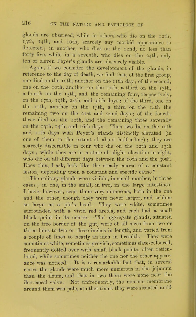 glands are observed, while iu others who die on the 12th, 13th, 14th, and 16th, scarcely any morbid appearance i« detected-; in another, who dies on the 22ud, no less than forty-five, while in a seveiith, who dies on the 24th, only ten or eleven Peyer^s glands are obscurely visible. Again, if we consider the development of the glands, in reference to the day of death, we find that, of the first group, one died on the loth, another on the i ith day; of the second, one on the loth, another on the nth, a third on the 13th, a fourth on the 15th, and the remaining four, respectively,, on the 17th, igth, 24th, and 36th days; of the third, one on the iith, another on the 13th, a third on the 14th the remaining two on the 21st and 22nd days; of the fourth, three died, on the 12th, and the remaining three severally on the 13th, 14th, and i6th days. Thus two die on the loth and nth days with Peyer's glands distinctly elevated (in one of them to the extent of about half a line) ; they are scarcely discernible in four who die on the 12th and 13th days; while they are in a state of slight elevation in eight, who die on all different days between the loth and the 36th. Does this, I ask, look like the steady course of a constant lesion, depending upon a constant and specific cause ? The solitary glands were visible, in small number, in three cases; in one, in the small, in two, in the large intestines. I have, however, seen them very numerous, both in the one and the other, though they were never larger, and seldom so large as a pin's head. They were white, sometimes surrounded with a vivid red areola, and each had a small black point in its centre. The aggregate glands, situated on the free border of the gut, were of all sizes from two or three lines to two or three inches in length, and varied from a couple of lines to nearly an inch in breadth. They were sometimes white, sometimes greyish, sometimes slate-coloured, frequently dotted over with small black points, often reticu- lated, while sometimes neither the one nor the other appear- ance was noticed. It is a remarkable fact that, in several cases, the glands were much more numerous in the jejunum than the ileum, and that in two there were none near the ileo-csecal valve. Not unfrequently, the mucous membrane around them was pale, at other times they were situated amid