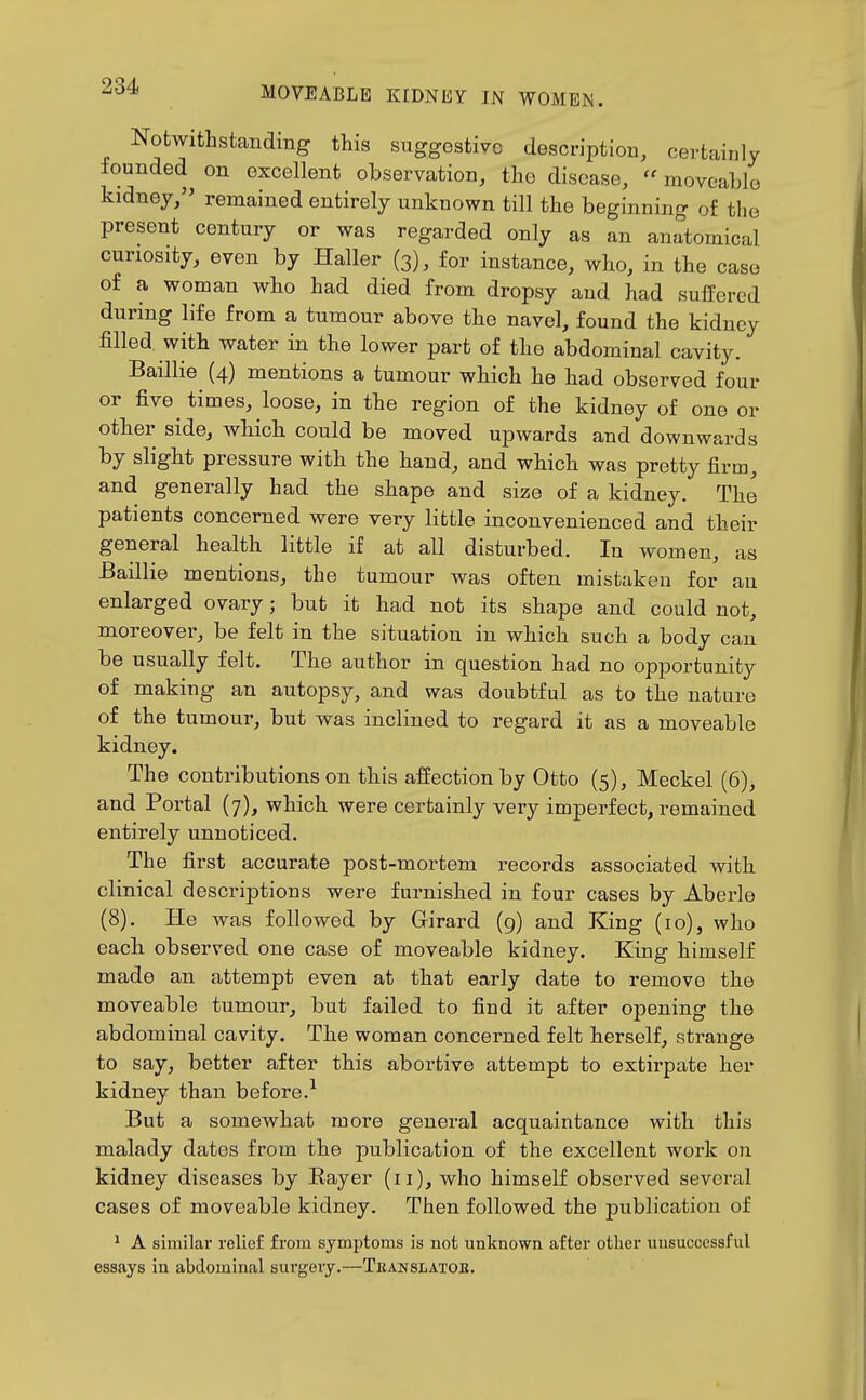 Notwithstanding this suggestive description, certainly founded on excellent observation, the disease,  moveable kidney, remained entirely unknown till the beginning of the present century or was regarded only as an anatomical curiosity, even by Haller (3), for instance, who, in the case of a woman who had died from dropsy and had suffered during life from a tumour above the navel, found the kidney filled with water in the lower part of the abdominal cavity. Baillie (4) mentions a tumour which he had observed four or five times, loose, in the region of the kidney of one or other side, which could be moved upwards and downwards by slight pressure with the hand, and which was pretty firm, and generally had the shape and size of a kidney. The patients concerned were very little inconvenienced and their general health little if at all disturbed. In women, as Baillie mentions, the tumour was often mistaken for an enlarged ovary; but it had not its shape and could not, moreover, be felt in the situation in which such a body can be usually felt. The author in question had no opportunity of making an autopsy, and was doubtful as to the nature of the tumour, but was inclined to regard it as a moveable kidney. The contributions on this affection by Otto (5), Meckel (6), and Portal (7), which were certainly very imperfect, remained entirely unnoticed. The first accurate post-mortem records associated with clinical descriptions were furnished in four cases by Aberle (8). He was followed by Girard (g) and King (10), who each observed one case of moveable kidney. King himself made an attempt even at that early date to remove the moveable tumour, but failed to find it after opening the abdominal cavity. The woman concerned felt herself, strange to say, better after this abortive attempt to extirpate her kidney than before.^ But a somewhat more general acquaintance with this malady dates from the publication of the excellent work on kidney diseases by Eayer (11), who himself observed several cases of moveable kidney. Then followed the publication of * A similar relief from symptoms is not unknown after otlier unsuccessful essays in abdominal surgeiy.—Tkanslatob.