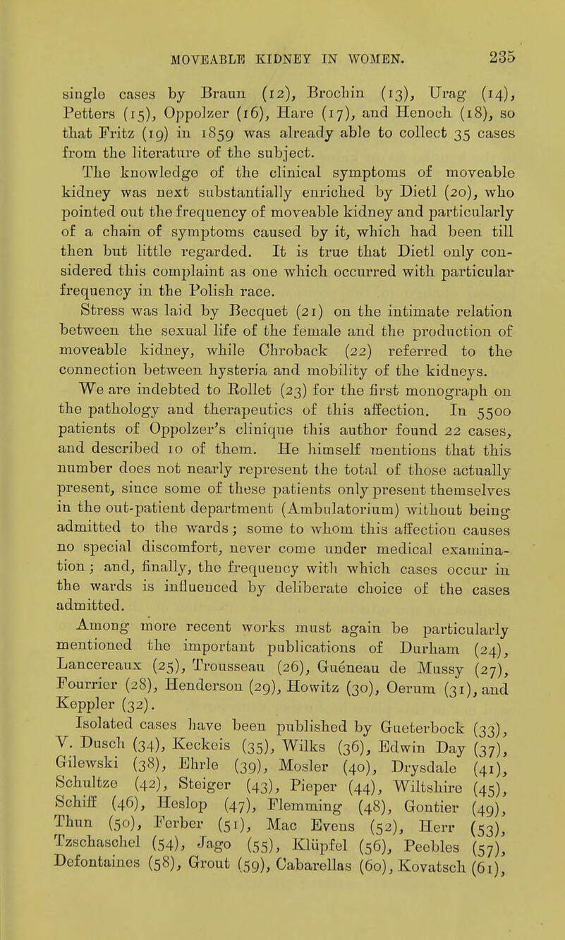 single cases by Braun (12), Brocliin (13), Urag (14), Fetters (15), Oppolzei' (16), Hare (17)^ and Henoch (18), so tliat Fritz (19) in 1859 was already able to collect 35 cases from the literature of the subject. The knowledge of the clinical symptoms of moveable kidney was next substantially enriched by Dietl (20), who pointed out the frequency of moveable kidney and particularly of a chain of symptoms caused by it^ which had been till then but little regarded. It is true that Dietl only con- sidered this complaint as one which occurred with particular frequency in the Polish race. Stress was laid by Becquet (21) on the intimate relation between the sexual life of the female and the production of moveable kidney^ while Chroback (22) referred to the connection between hysteria and mobility of the kidneys. We are indebted to Rollet (23) for the first monograph on the pathology and therapeutics of this affection. In 5500 patients of Oppolzer's clinique this author found 22 cases, and described 10 of them. He himself inentions that this number does not nearly represent the total of those actually present, since some of these patients only present themselves in the out-patient department (Ambnlatorium) without being admitted to the wards; some to whom this affection causes no special discomfort, never come under medical examina- tion ; and, finally, the frequency witli which cases occur iu the wards is influenced by deliberate choice of the cases admitted. Among more recent works must again be particulai4y mentioned the important publications of Durham (24), Lancereaux (25), Trousseau (26), Gueneau de Mussy (27), Faurrier (28), Henderson (29), Howitz (30), Oerum (31), and Keppler (32). Isolated cases have been published by Gueterbock (33), V. Dusch (34), Keckeis (35), Wilks (36), Edwin Day (37)^ Gilewski (38), Ehrle (39), Hosier (40), Drysdale (41), Schultze (42), Steiger (43), Pieper (44), Wiltshire (45), SchifE (46), Hcslop (47), Flemming (48), Gontier (49), Thun (50), Ferber (51), Mac Evens (52), Herr (53)^ Tzschaschel (54), Jago (55), Kliipfel (56), Peebles (57)^ Defontaines (58), Grout (59), Cabarellas (60), Kovatsch (61),