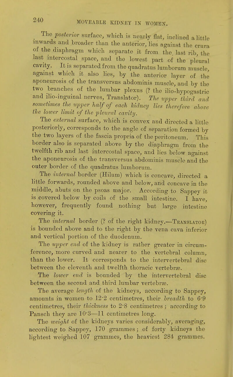 _ The -posterior surface, which is nearly flat, inclined a little inwards and broader than the anterior, lies against the crura of the diaphragm which separate it from the. last rib, the last intercostal space, and the lowest part of the pleural cavity. It is separated from the quadratus lumborura muscle, against which it also lies, by the anterior layer of the aponeurosis of the transversus abdominis muscle, and by the two branches of the lumbar plexus (? the ilio-hypogastric and ilio-inguinal nerves. Translator). The upper third and sometimes the vpper half of each Iddney lies therefore above the lower limit of the pleural cavity. The external surface, which is convex and directed a little posteriorly, corresponds to the angle of separation formed by the two layers of the fascia propria of the peritoneum. This border also is separated above by the diaphragm from the twelfth rib and last intercostal space, and lies below against the aponeurosis of the transversus abdominis muscle and the outer border of the quadratus lumborum. The internal border (Hilum) which is concave, directed a little forwards, rounded above and below, and concave in the middle, abuts on the psoas major. According to Sappey it is covered below by coils of the small intestine. I have, however, frequently found nothing but large intestine covering it. The internal border (? of the right kidney.—Translator) is bounded above and to the right by the vena cava inferior and vertical j)ortion of the duodenum. The upper end of the kidney is rather greater in circum- ference, more curved and nearer to the vertebral column, than the lower. It corresponds to the intervertebral disc between the eleventh and twelfth thoracic vertebi'ae. The lower end is bounded by the intervertebral disc between the second and third lumbar vertebrae. The average length of the kidneys, according to Sappey, amounts in women to 122 centimetres, their breadth to 69 centimetres, their thiclcness to 28 centimetres ; accoi'ding to Pansch they are 103—11 centimetres long. The iveifjht of the kidneys varies considerably, averaging, according to Sappey, 170 grammes; of forty kidneys the lightest weighed 107 grammes, the heaviest 284 grammes.