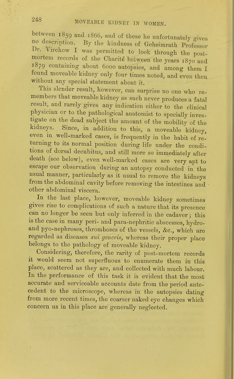 between 1859 and 1S66, and of these lie unfortunately ,nves no description. By the kindness of Geheimrath Professor -Ur. \irchow I was permitted to look through the post- mortem records of the Charite hotween the years 1870 and 1879 containing about 6000 autopsies, and among them I found moveable kidney only four times noted, and even then without any special statement about it. This slender result, however, can surprise no one who re- members that moveable kidney as such never produces a fatal result, and rarely gives any indication either to the clinical physician or to the pathological anatomist to specially inves- tigate on the dead subject the amount of the mobility of the kidneys. Since, in addition to this, a moveable 'kidney, even in well-marked cases, is frequently in the habit of re- turning to its normal position during life under the condi- tions of dorsal decubitus, and still more so immediately after death (see below), even well-marked cases are very apt to escape our observation during an autopsy conducted in the usual manner, particularly as it usual to remove the kidneys from the abdominal cavity before removing the intestines and other abdominal viscera. ^ In the last place, however, moveable kidney sometimes gives rise to complications of such a nature that its presence can no longer be seen but only inferred in the cadaver; this is the case in many peri- and para-nephritic abscesses, hydro- and pyo-nephroses, thromboses of the vessels, &c., which are regarded as diseases sui generis, whereas their proper place belongs to the pathology of moveable kidney. Considering, therefore, the rarity of post-mortem records it would seem not superfluous to enumerate them in this place, scattered as they are, and collected with much labour. In the performance of this task it is evident that the most accurate and serviceable accounts date from the period ante- cedent to the microscope, whereas in the autopsies dating from more recent times, the coarser naked eye changes which concern us in this place are generally neglected.