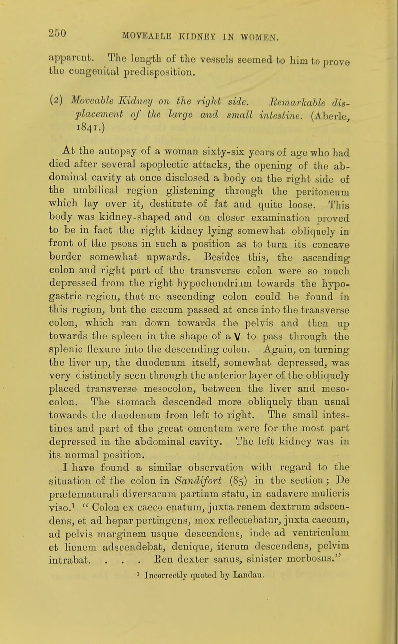 apparent. The length of the vessels seemed to him to prove the congenital predisposition. (2) Moveable Kidney on the right side. liemarJcable dis- placement of the large and small intestine. (Aberle 1841.) At the autopsy of a woman sixty-six years of age who had died after several apoplectic attacks, the opening of the ab- dominal cavity at once disclosed a body on the right side of the umbilical region glistening through the peritoneum which lay over it, destitute of fat and quite loose. This body was kidney-shaped and on closer examination proved to be in fact the right kidney lying somewhat obliquely in front of the psoas in such a position as to turn its concave border somewhat upwards. Besides this, the ascending colon and right part of the transverse colon were so much depressed from the right hypochondrium towards the hypo- gastric region, that no ascending colon could be found in this region, but the cascum passed at once into the transverse colon, which ran down towards the pelvis and then up towards the spleen in the shape of a V to pass through the splenic flexure into the descending colon. Again, on turning the liver up, the duodenum itself, somewhat depressed, was very distinctly seen through the anterior layer of the obliquely placed transverse mesocolon, between the liver and meso- colon. The stomach descended more obliquely than usual towards the duodenum from left to right. The small intes- tines and -part of the great omentum were for the most part depressed in the abdominal cavity. The left kidney was in its normal position. I have found a similar observation with regard to the situation of the colon in Sandifort (85) in the section; De prEeternaturali diversarum partium statu, in cadavere mulieris viso.^  Colon ex caeco enatum, juxta renem dextrum adscen- dens, et ad hepar pertingens, mox reflectebatur, juxta caecum, ad pelvis marginem usque descendens, inde ad ventriculum et lienem adscendebat, denique, iterum descendens, pelvim intrabat. . . . Ren dexter sanus, sinister morbosus. ^ Incorrectly quoted by Landau.