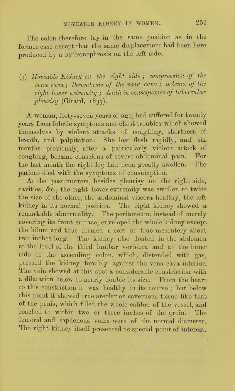 Tlie colon therefore lay in tlie same position as in the former case except that the same displacement had been here produced by a hydronephrosis on the left side. (3) Moveable Kidneij on the right side j comjpression of the vena cava; thromhosis of the vena cava ; oedema of the right lower extremity j death in consequence of tubercular ^pleurisy (Girard^ 1837). A woman, forty-seven years of age, had suffered for twenty years from febrile symptoms and chest troubles which showed themselves by violent attacks of coughing, shortness of breath, and palpitation. She lost flesh rapidly, and six months previously, after a particularly violent attack of coughing, became conscious of severe abdominal pain. For the last month the right leg had been greatly swollen. The patient died with the symptoms of consumption. At the post-mortem, besides pleurisy on the right side, cavities, &c., the right lower extremity was swollen to twice the size of the other, the abdominal viscera healthy, the left kidney in its normal position. The right kidney showed a remarkable abnormality. The peritoneum, instead of merely covering its front surface, enveloped the whole kidney except the hilum and thus formed a sort of true mesentery about two inches long. The kidney also floated in the abdomen at the level of the third lumbar vertebra and at the inner side of the ascending colon, which, distended with gas, pressed the kidney forcibly against the vena cava inferior. The vein showed at this spot a considerable consti'iction with a dilatation below to nearly double its size. From the heart to this constriction it was healthy in its course ; but below this point it showed true areolar or cavernous tissue like that of the penis, which filled the whole calibre of the vessel, and reached to within two or three inches of the groin. The femoral and saphenous veins were of the normal diameter. The right kidney itself presented no special point of interest.