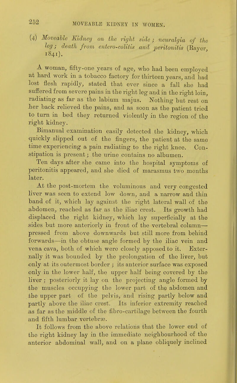(4) Moveable Kidney on the right side; neuralgia of the leg J death from entero-coUtis and 'peritonitis (Rayor, 1841). A woman, fifty-one years of age, who had been employed at hard work in a tobacco factory for thirteen years, and had lost flesh, rapidly, stated that ever since a fall she had suffered from severe pains in the right leg and in the right loin, radiating as far as the labium majus. Nothing but rest on Jier back relieved the pains, and as soon as the patient tried to turn in bed they returned violently in the region of the right kidney. Bimanual examination easily detected the kidney, which quickly slipped out of the fingers, the patient at the same time experiencing a pain radiating to the right knee. Con- stipation is present; the ui-ine contains no albumen. Ten days after she came into the hospital symptoms of peritonitis appeared, and she died of marasmus two months later. At the jDOst-mortem the voluminous and very congested liver was seen to extend low down, and a narrow and thin band of it, which lay against the right lateral wall of the abdomen, reached as far as the iliac crest. Its growth had displaced the right kidney, which lay superficially at the sides but more anteriorly in front of the vertebral column— pressed from above downwards but still more from behind forwards—in the obtuse angle formed by the iliac vein and vena cava, both of which were closely apposed to it. Exter- nally it was bounded by the prolongation of the liver, but ■only at its outermost border ; its anterior surface was exposed only in the lower half, the upper half being covered by the liver ; posteriorly it lay on the projecting angle formed by the muscles occupying the lower part of the abdomen and the upper part of the pelvis, and rising partly below and partly above the iliac crest. Its inferior extremity reached -as far as the middle of the fibro-cartilage between the fourth and fifth lumbar vertebra3. It follows from the above relations that the lower end of the right kidney lay in the immediate neighbourhood of the -anterior abdominal wall, and on a plane obliquely inclined