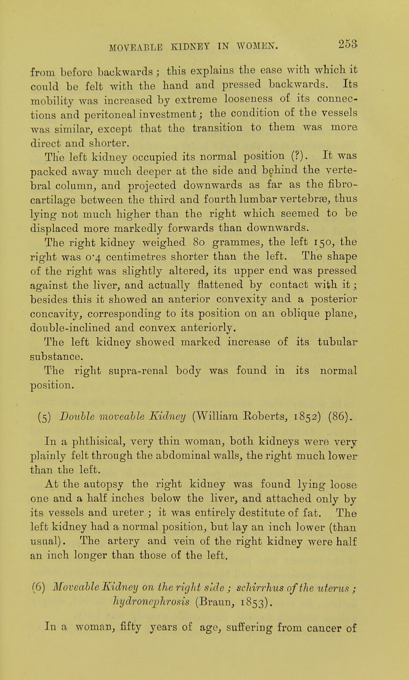 25a from before backwards ; this explains the ease with which it could be felt with the hand and pressed backwards. Its mobilit}^ was increased by extreme looseness of its connec- tions and peritoneal investment; the condition of the vessels was similar, except that the transition to them was more direct and shorter. The left kidney occupied its normal position (?). It was packed away much deeper at the side and behind the verte- bral column, and projected downwards as far as the fibro- cartilage between the third and fourth lumbar vertebrje, thus lying not much higher than the right which seemed to be displaced more markedly forwards than downwards. The right kidney weighed 80 grammes, the left 150, the right was o4 centimetres shorter than the left. The shape of the right was slightly altered, its upper end was pressed against the liver, and actually flattened by contact with it; besides this it showed an anterior convexity and a posterior concavity, corresponding to its position on an oblique plane, double-inclined and convex anteriorly. The left kidney showed marked increase of its tubular substance. The right supra-renal body was found in its normal position. (5) Bouhle moveahle Kidney (Williara Eoberts, 1852) (86). In a phthisical, very thin woman, both kidneys were very plainly felt through the abdominal walls, the right much lower than the left. At the autopsy the right kidney was found lying loose one and a half inches below the liver, and attached only by its vessels and ureter ; it was entirely destitute of fat. The left kidney had a normal position, but lay an inch lower (than usual). The artery and vein of the right kidney were half an inch longer than those of the left. (6) Moveable Kidney on the rigid side ; scldrrJms of the itterus ; hydronephrosis (Braun, 1853). In a woman, fifty years of age, suffering from cancer of