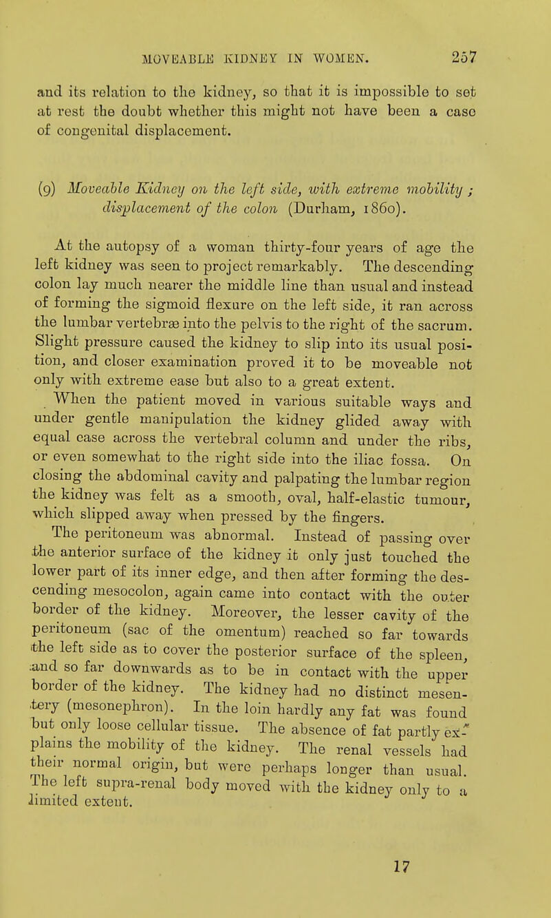 and its relrition to the kidney, so that it is impossible to set at rest the doubt whether this might not have been a case of congenital displacement. (9) Moveable Kidney on the left side, with extreme viohility ; dis^lacevient of the colon (Durham, i860). At the autopsy of a woman thirty-four years of age the left kidney was seen to project remarkably. The descending colon lay much nearer the middle line than usual and instead of forming the sigmoid flexure on the left side^ it ran across the lumbar vertebrae into the pelvis to the right of the sacrum. Slight pressure caused the kidney to slip into its usual posi- tion, and closer examination proved it to be moveable not only with extreme ease but also to a great extent. When the patient moved in various suitable ways and under gentle manipulation the kidney glided away with equal case across the vertebral column and under the ribs, or even somewhat to the right side into the iliac fossa. On closing the abdominal cavity and palpating the lumbar region the kidney was felt as a smooth, oval, half-elastic tumour, which slipped away when pressed by the fingers. The peritoneum was abnormal. Instead of passing over .the anterior surface of the kidney it only just touched the lower part of its inner edge, and then after forming the des- cending mesocolon, again came into contact with the outer border of the kidney. Moreover, the lesser cavity of the peritoneum (sac of the omentum) reached so far towards t'he left side as to cover the posterior surface of the spleen, ;and so far downwards as to be in contact with the upper border of the kidney. The kidney had no distinct mesen- tery (mesonephron). In the loin hardly any fat was found but only loose cellular tissue. The absence of fat partly ex-' plains the mobility of the kidney. The renal vessels had their normal origin, but were perhaps longer than usual. The left supra-renal body moved with the kidney only to a limited extent. 17