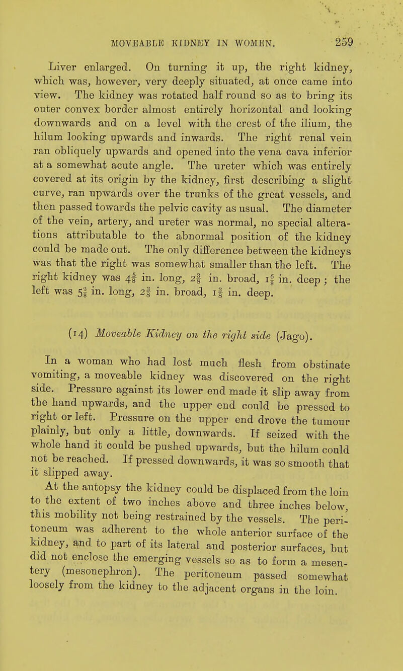 Liver enlarged. On turning it up, the right kidney, which was, however, very deeply situated, at once came into view. The kidney was rotated half round so as to bring its outer convex border almost entirely horizontal and looking downwards and on a level with the crest of the ilium, the hilum looking upwards and inwards. The right renal vein ran obliquely upwards and opened into the vena cava inferior at a somewhat acute angle. The ureter which was entirely covered at its origin by the kidney, first describing a slight curve, ran upwards over the trunks of the great vessels, and then passed towards the pelvic cavity as usual. The diameter of the vein, artery, and ureter was normal, no special altera- tions attributable to the abnormal position of the kidney could be made out. The only difference between the kidneys was that the right was somewhat smaller than the left. The right kidney was 4I in. long, 2| in. broad, i§ in. deep ; the left was 5| in. long, 2| in. broad, if in. deep. (14) Moveable Kidneij on the right side (Jago). In a woman who had lost much flesh from obstinate vomiting, a moveable kidney was discovered on the right side. Pressure against its lower end made it slip away from the hand upwards, and the upper end could be pressed to right or left. Pressure on the upper end drove the tumour plainly, but only a little, downwards. If seized with the whole hand it could be pushed upwards, but the hilum could not be reached. If pressed downwards, it was so smooth that it slipped away. At the autopsy the kidney could be displaced from the loin to the extent of two inches above and three inches below, this mobility not being restrained by the vessels. The peri^ toneum was adherent to the whole anterior surface of the kidney, and to part of its lateral and posterior surfaces, but did not enclose the emerging vessels so as to form a mesen- tery (mesonephron). The peritoneum passed somewhat loosely from the kidney to the adjacent organs in the loin