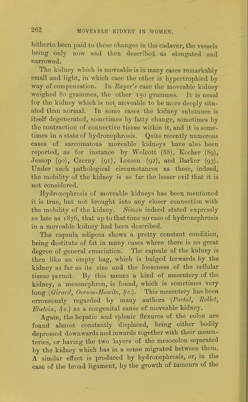 hitherto been paid to these changes in the cadaver, the vessels being only now and then described as elongated and narrowed. The kidney which is moveable is in many cases remarkably small and light, in which case the other is hypertrophied by way of compensation. In Bayer's case the moveable kidney weighed 80 grammes, the other 150 grammes. It is usual for the kidney which is not moveable to be more deeply situ- ated than normal. In some cases the kidney substance is itself degenerated, sometimes by fatty change, sometimes by the contraction of connective tissue within it, and it is some- times in a state of hydronephrosis. Quite recently numerous cases of sarcomatous moveable kidneys have also been reported, as for instance by .Wolcott (88), Kocher (89), Jessop (go), Czerny (91), Lessen (92), and Bai'ker (93). Under such pathological circumstances as these, indeed, the mobility of the kidney is so far the lesser evil that it is not considered. Hydronephrosis of moveable kidneys has been mentioned it is true, but not brought into any closer connection with the mobility of the kidney. 8imon indeed stated expressly so late as 1876, that up to that time no case of hydronephrosis in a moveable kidney had been described. The capsula adiposa shows a pretty constant condition, being destitute of fat in many cases where there is no great degree of general emaciation. The capsule of the kidney is then like an empty bag, which is bulged forwards by the kidney as far as its size and the looseness of the cellular tissue permit: By this means a kind of mesentery of the kidney, a mesonephron, is found, which is sometimes very long {Girard, Oerum-Eowitz, Sj-c). This mesentery has been erroneously regarded by many authors [Portal, BoUet, Ehstein, 8jC.) as a congenital cause of moveable kidney. Again, the hepatic and splenic flexures of the colon are found almost constantly displaced, being either bodily depressed downwards and inwards together with their mesen- teries, or having the two layers of the mesocolon sepai-ated by the kidney which has in a sense migrated between them. A similar effect is produced by hydronephrosis, or, in the case of the broad ligament, by the growth of tumours of the