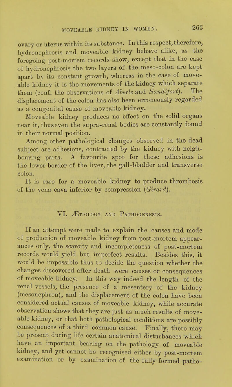 ovary or uterus witlain its substance. In tins respect, therefore, liydronepln-osis and moveable kidney behave alike, as the foregoing post-mortem records show, except that in the case of hydronephrosis the two layers of the meso-colon are kept apart by its constant growth, whereas in the case of move- able kidney it is the movements of the kidney which separate them (conf. the observations of Aberle and Sandifort). The •displacement of the colon has also been erroneously regarded as a congenital cause of moveable kidney. Moveable kidney produces no effect on the solid organs near it, thus even the supra-renal bodies are constantly found in their normal position. Among other pathological changes observed in the dead subject are adhesions, contracted by the kidney with neigh- bouring j)arts. A favourite spot for these adhesions is the lower border of the liver, the gall-bladder and transverse colon. It is rare for a moveable kidney to produce thrombosis •of the vena cava inferior by compression [Girard). YI. Etiology and Pathogenesis. If an attempt were made to explain the causes and mode of production of moveable kidney from post-mortem appear- ances only, the scarcity and incompleteness of post-mortem records would yield but imperfect results. Besides this, it would be impossible thus to decide the question whether the changes discovered after death were causes or consequences of moveable kidney. In this way indeed the length of the renal vessels, the presence of a mesentery of the kidney (mesonephron), and the displacement of the colon have been considered actual causes of moveable kidney, while accurate observation shows that they are just as much results of move- able kidney, or that both pathological conditions are possibly consequences of a third common cause. Finally, there may be present during life certain anatomical disturbances which have an important bearing on the pathology of moveable kidney, and yet cannot be recognised either by post-mortem examination or by examination of the fully formed patho-