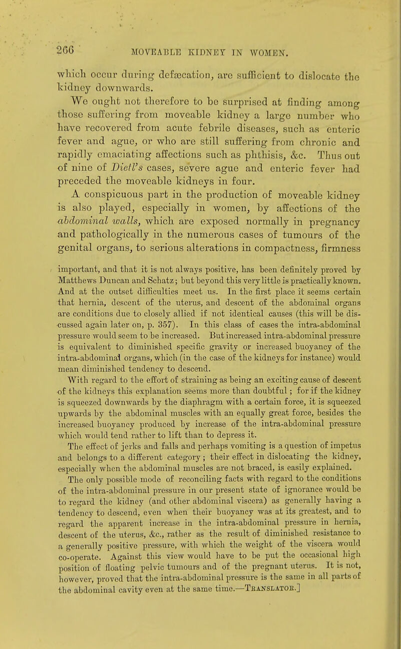 2CG wliicli occur during defascation, arc suflBcIent to dislocate the kidney downwards. Wo ought not therefore to be sui'pi-ised at finding among those suffering from moveable kidney a lai^ge number who bave recovered from acute febrile diseases, sucli as enteric fever and ague, or who are still suffering from chronic and rapidly emaciating affections such as phthisis, &c. Thus out of nine of Diefl's cases, severe ague and enteric fever had preceded the moveable kidneys in four. A conspicuous part in the production of moveable kidney is also jDlayed, especially in women, by affections of the abdominal walls, which are exposed normally in pregnancy and pathologically in the numerous cases of tumours of the genital organs, to serious alterations in compactness, firmness ; impoiiant, and that it is not always positive, has heen definitely proved hy Matthews Duncan and Schatz; but beyond this very little is practically known. And at the outset difficulties meet us. In the first place it seems certain that hernia, descent of the uterus, and descent of the abdominal organs are conditions due to closely allied if not identical causes (this will he dis- cussed again later on, p. 357). In this class of cases the intra-abdominal pressure would seem to be increased. But increased intra-abdominal pressure is equivalent to diminished specific gravity or increased buoyancy of the intra-abdominal organs, which (in the case of the kidneys for instance) would mean diminished tendency to descend. With regard to the efEort of straining as being an exciting cause of descent ■of the kidneys this explanation seems more than doubtful; for if the kidney is squeezed downwards by the diaphragm with a certain force, it is squeezed upwards by the abdominal muscles with an equally great force, besides the increased buoyancy produced by increase of the intra-abdominal pressure which would tend rather to lift than to depress it. The effect of jerks and falls and perhaps vomiting is a question of impetus and belongs to a different category ; their effect in dislocating the kidney, especially when the abdominal muscles are not braced, is easily explained. The only possible mode of reconciling facts with regard to the conditions of the intra-abdominal pressure in our present state of ignorance would bo to regard the kidney (and other abdominal viscera) as generally having a tendency to descend, even when their buoyancy was at its greatest, and to regard the apparent Increase in the intra-abdominal pressure in hernia, descent of the uterus, &c., rather as the result of diminished resistance to a generally positive pressure, with which the weight of the viscera would co-operate. Against this view would have to be irat the occasional high position of floating pelvic tumours and of the pregnant uterus. It is not, however, proved that the intra-abdominal pressure Is the same in all parts of the abdominal cavity even at the same time.—Tbanslatoe.]