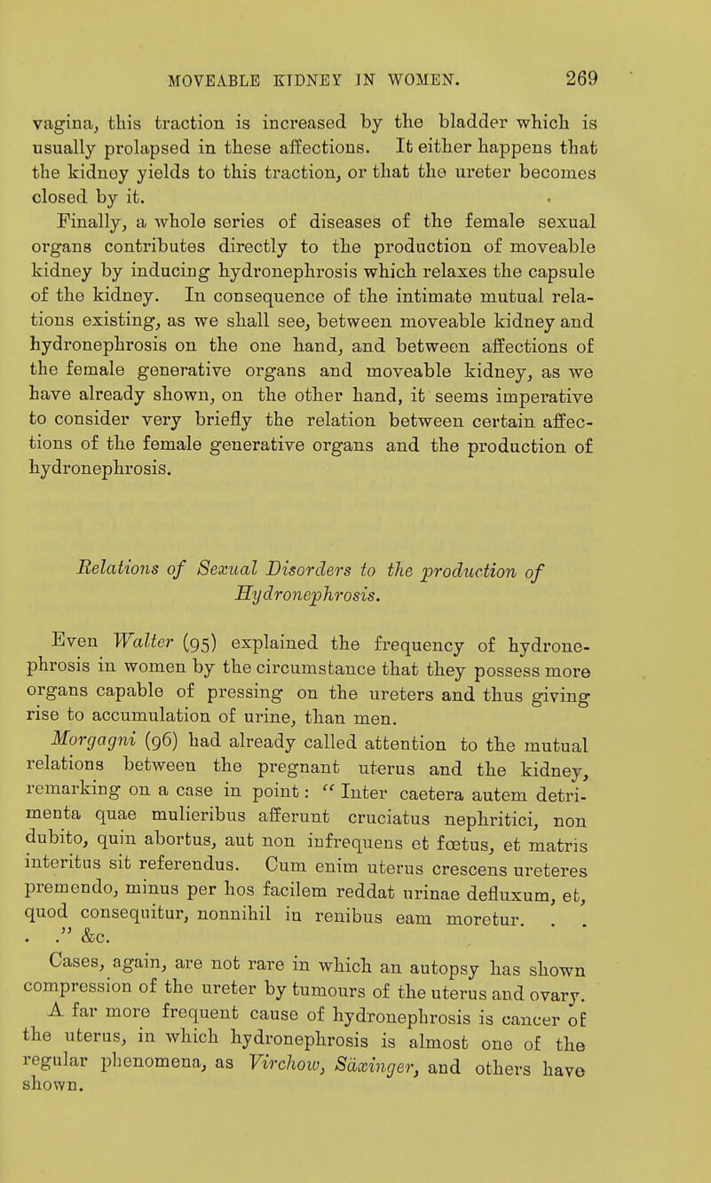 vagina, this traction is increased by the bladder whicli is usually prolapsed in these affections. It either happens that the kidney yields to this tractiouj or that tho ureter becomes closed by it. Finally, a whole series of diseases of the female sexual oi'gans contributes directly to the production of moveable kidney by inducing hydronephrosis which relaxes the capsule of the kidney. In consequence of the intimate mutual rela- tions existing, as we shall see, between moveable kidney and hydronephrosis on the one hand, and between affections of the female generative organs and moveable kidney, as we have already shown, on the other hand, it seems imperative to consider very briefly the relation between certain affec- tions of the female generative organs and the production o£ hydronephi'osis. Relations of Sexual Disorders to the production of Hydronephrosis. Even Walter (95) explained the frequency of hydrone- phrosis in women by the circumstance that they possess more organs capable of pressing on the ureters and thus giving rise to accumulation of urine, than men. Morgagni (96) had already called attention to the mutual relations between the pregnant uterus and the kidney, remarking on a case in point: Inter caetera autem detri- menta quae mulieribus afferunt cruciatus nephritici, non dubito, quin abortus, aut non infrequens et foetus, et matris interitus sit referendus. Cum enim uterus crescens ureteres premendo, minus per hos facilem reddat urinae defluxum, et, quod consequitur, nonnihil in renibus earn moretur . &c. • . • Cases, again, are not rare in which an autopsy has shown compression of the ureter by tumours of the uterus and ovary. A far more frequent cause of hydronephrosis is cancer of the uterus, in which hydronephrosis is almost one of the regular phenomena, as Virchoio, Sdxinger, and others have shown.